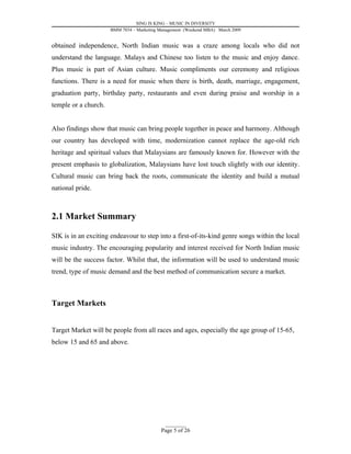 SING IS KING – MUSIC IN DIVERSITY
                      BMM 7034 – Marketing Management (Weekend MBA) March 2009


obtained independence, North Indian music was a craze among locals who did not
understand the language. Malays and Chinese too listen to the music and enjoy dance.
Plus music is part of Asian culture. Music compliments our ceremony and religious
functions. There is a need for music when there is birth, death, marriage, engagement,
graduation party, birthday party, restaurants and even during praise and worship in a
temple or a church.


Also findings show that music can bring people together in peace and harmony. Although
our country has developed with time, modernization cannot replace the age-old rich
heritage and spiritual values that Malaysians are famously known for. However with the
present emphasis to globalization, Malaysians have lost touch slightly with our identity.
Cultural music can bring back the roots, communicate the identity and build a mutual
national pride.



2.1 Market Summary

SIK is in an exciting endeavour to step into a first-of-its-kind genre songs within the local
music industry. The encouraging popularity and interest received for North Indian music
will be the success factor. Whilst that, the information will be used to understand music
trend, type of music demand and the best method of communication secure a market.



Target Markets


Target Market will be people from all races and ages, especially the age group of 15-65,
below 15 and 65 and above.




                                             _________
                                           Page 5 of 26
 