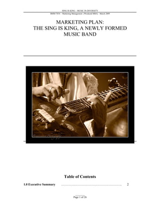 SING IS KING – MUSIC IN DIVERSITY
                 BMM 7034 – Marketing Management (Weekend MBA) March 2009



              MARKETING PLAN:
      THE SING IS KING, A NEWLY FORMED
                  MUSIC BAND




                             Table of Contents
1.0 Executive Summary      ………………………………………………….                             2


                                        _________
                                      Page 1 of 26
 