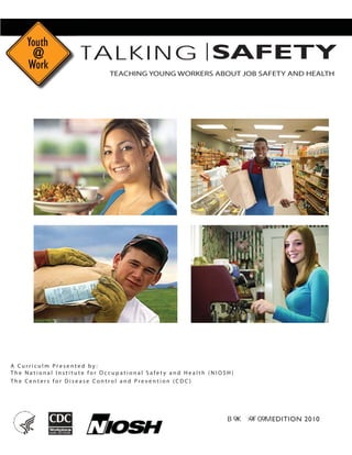 SAFETYTALKING
TEACHING YOUNG WORKERS ABOUT JOB SAFETY AND HEALTH
A C u r r i c u l m P r e s e n t e d b y : 

T h e N a t i o n a l I n s t i t u t e f o r O c c u p a t i o n a l S a f e t y a n d H e a l t h ( N I O S H ) 

T h e C e n t e r s f o r D i s e a s e C o n t r o l a n d P r e v e n t i o n ( C D C ) 

EDITION 2010
 