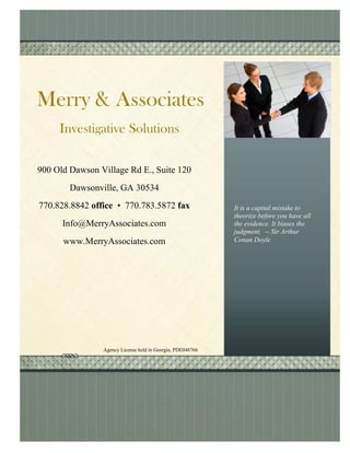 900 Old Dawson Village Rd E., Suite 120Dawsonville, GA 30534770.828.8842 office  •  770.783.5872 faxInfo@MerryAssociates.comwww.MerryAssociates.comAgency License held in Georgia, PDE048766Investigative SolutionsMerry & AssociatesIt is a capital mistake to theorize before you have all the evidence. It biases the judgment.  -- Sir Arthur Conan Doyle-697230-923925<br />4057650133985<br />Our investigators possess the best training, expertise, and ethical standards in the industry.  They have experience in Federal Law Enforcement, SIU Investigations, Forensic Underwriting, Civil Defense, Electronic Data Recovery, and other specialized fields. Exceptional PersonnelClient Case AccessStrategic Case PlanningContinuous CommunicationArticulate ReportsDiverse SpecialtiesTotal Nationwide ServicesMerry & Associates provides exceptional, discreet, high quality investigations, in total confidence, anywhere you need them. The foundation of our success lies in our partnership with our clients.  We understand their unique requirements and objectives to ensure complete satisfaction.We combine state of the art technology and training with old world investigative techniques to ensure accurate and complete results.quot;
The bitterness of poor quality lingers long after the sweetness of low price is forgotten”Associates Our Mission:Provide commitment, diligence, unique resources, quality, creativity, and tenacity on behalf of our Clients, and maintain our professional reputation as a results oriented full service private investigative agency.  Merry & -771782-827902<br />InvestigativeServices2010The nature of the services provided by Merry & Associates requires that information be handled in a private, confidential manner.  Information about our business, employees, or clients will not be released without written consent.<br />Merry & Associates<br />-828675-904875<br />Mortgage Fraud Investigation ServicesOur team of experienced investigators can conduct complete examinations for all types of mortgage fraud, including, Forensic Underwriting, Flipping Schemes, Appraisal Fraud, Straw Buyer Schemes, or Application Fraud.Our after-the-fact service helps our clients determine what went wrong with a mortgage.  Our team of experienced underwriters and mortgage professionals, review entire loan packages and determine if there was fraud, who committed the fraud, then generate a road map of the mortgage failure.  Our professionals will:Generate comprehensive and detailed reports Format reports as needed and requiredPerform as much or as little work requestedProvide timely turnaroundUpdate our  web based case management continuously Our Mortgage Fraud Investigative Service include:Pre-Engagement ConsultationLoan Package and Transaction AnalysisVerification and/or Re-Verification of Documents Research Income, Assets, Undisclosed Debit, and Other Areas Background Research on all Transactional PartiesBorrower LocateField InterviewsNeighborhood Canvasses  The Latest Mortgage Fraud StatisticsEstimated Annual Losses: $4 billion to $6 billion Total Mortgage Fraud Suspicious Activity Reports (SARs) in Fiscal Year 2008: 63,173, with more than $1.5 billion in lossesTotal FBI Mortgage Fraud Task Forces/Working Groups: 65Pending FBI Mortgage Fraud Investigations (through 4/30/09): 2,440 States with Significant Mortgage Fraud problems in 2008: 1. Rhode Island 2.  Florida 3.  Illinois 4.  Georgia 5.  Maryland.<br />-828675-914400<br />Surveillance Investigative ServicesOur investigators are highly trained in domestic surveillance, as well as civil and criminal surveillance.  Our investigators are equipped with state-of-the-art cameras and video equipment, as well as advanced communication capabilities for observation and documentation of evidence in all surveillance cases.  In addition, we pride ourselves on our discretion and confidentiality in sensitive matters.  Classified investigations are conducted to substantiate or disprove alleged disability, misconduct, or infidelity.Our vehicles blend in with the environment, and our investigators are low key and discreet. Our Surveillance Investigations include:Pre-Surveillance ConsultationLocation Review24/7 Updates via our web based case management systemEnd Term ReportingWhen coupled with our GPS tracking, this is the most effective way to gain the proof you need.4124325295910Their GPS and physical surveillance was a cost effective way to gather the proof I need to settle my divorce on my terms.Satisfied Client.<br />-785622-914400Consultation Services<br />Other Investigative ServicesOur investigators have very diverse backgrounds and skill sets.  Because of this, our investigative services are all encompassing and they include: Background Research Dependency Checks General InvestigationsInvestigative Research Person LocatesProcess ServiceRecorded StatementsRecords RetrievalScene InvestigationsElectronic Data RecoveryLitigation Support InvestigationsBusiness Valuation InvestigationsAsset Value InvestigationsOur knowledge training experience and education allows us to be expert witnesses and consultants in the following areas: Business ValuationsAsset ValuationsCriminal ProcedureElectronic Data RecoveryInvestigations4124325324485We are not a traditional investigative services company.  We can do more for you.  Use several different firms? We can do it all.<br />GPS Tracking2010The nature of the services provided by Merry & Associates requires that information be handled in a private, confidential manner.  Information about our business, employees, or clients will not be released without written consent.Merry & Associates-775335-914400Domestic TrackingOur temporary GPS Tracking System is a self contained “Slap and Go” style unit which has no affect on vehicle operation or appearance.  Our units have up to a 30 day battery life.U.S. v. GarciaThe Seventh Circuit held that GPS tracking devices did not violate the Fourth Amendment.  In marital situations for example, either party is authorized to install a GPS tracking device on a vehicle if: the device is a “slap and go” type tracker, if the installer does not trespass upon property when installing the device, if the device does not alter the vehicle in any way, and the device does not use the vehicle power supply.Our Domestic Track GPS Tracking Units use the Global Positioning System to determine a unit’s location, speed, and direction of travel in real time.  The location data is transmitted to our tracking facility using a cellular (GPRS), radio, or satellite modem embedded in the unit.  We can track almost anything; such as vehicles, ATVs, boats or trailers.Our GPS Tracking compiles detailed information of a vehicle and persons whereabouts at a low cost and without the knowledge of the vehicle user.  With our GPS System, you can see your partner’s behavior habits: Track their vehicle to the nearest address. Determine how long their vehicle remained at any given destination. Provide details of suspicious activities. Is your partner really going to where they say? Is your partner really working late?Is your partner going to an unsafe or undesirable area?Our GPS Tracking Includes Service and Support:Weekly Updates Daily MonitoringData analysis and behavior pattern identificationPlacement Consultation Domestic GPS TrackingFleet GPS Tracking-695325-914400Our Fleet Track GPS Tracking Units use the Global Positioning System to determine a unit’s location, speed, and direction of travel in real time.  The location data is transmitted to our tracking facility using a cellular (GPRS), radio, or satellite modem embedded in the unit.  We can track almost anything; such as vehicles, earth moving equipment, or trailers.Our GPS Tracking compiles detailed information of a vehicle and persons whereabouts at a low cost and without the knowledge of the vehicle user.  With our GPS System, you can see your employee’s driving habits: Track your vehicles to the nearest address. Determine how long your vehicles remained at any given destination. Determine if your GPS Unit has been compromised.Provide details of suspicious activities. Are your employees really going to where they say? Are your vehicles being parked in an undesirable location?Our GPS Tracking Includes Service and Support:Weekly Updates GeoFence Notification Know when your vehicle leaves a predetermined area.End of Tracking Term Reporting (temporary track only)Placement Consultation We offer 2 types of Fleet tracking services.Permanent Tracking-Our permanent GPS Tracking System is a small device, installed with no affect on vehicle operation or appearance.Temporary Tracking-Our temporary GPS Tracking System is a self contained “Slap and Go” style unit which has no affect on vehicle operation or appearance.  It has a 30 day battery life*Our solutions give you the most flexible options.  We can meet your tracking needs whatever they may be.*  Battery life dependent on weather and driving conditions.-723900-914400High Value Shipment Tracking helps to reduce your risk.Self Contained TrackingOur “Slap and Go” style unit is small and weather proof.  It has a 30 day battery life* and can be recharged.  Our solutions give you the most flexible options.  We can meet your tracking needs whatever they may be.*  Battery life dependent on weather and driving conditions.Our High Value Shipment GPS Tracking Units use the Global Positioning System to determine a unit’s location, speed, and direction of travel in real time.  The location data is transmitted to our tracking facility using a cellular (GPRS), radio, or satellite modem embedded in the unit.  We can track almost anything; such as electronics, medical supplies, or spare parts.Our GPS Tracking compiles detailed information of a shipment’s whereabouts at a low cost and without the knowledge of the shipping agent.  With our GPS System, you will know when your shipment: Leaves the initial locationArrives at its final destination Additional Data pulls en-route are also availableOur GPS Tracking Includes Service and Support:GeoFence Notification Sent to your cell phone via text message.You will instantaneously know when your shipment leaves and arrivesPlacement Consultation High Value ShipmentGPS Tracking-723900-914400We offer 2 types of teen tracking servicePermanent Tracking-Our permanent GPS Tracking System is a small device, installed with no affect on vehicle operation or appearance.Temporary Tracking-Our temporary GPS Tracking System is a self contained “Slap and Go” style unit which has no affect on vehicle operation or appearance.  Our systems are designed to give you piece of mind.  Know when your teen leaves and returns to the house.Our Teen Track GPS Tracking Units use the Global Positioning System to determine a units location, speed, and direction of travel in real time.  The location data is transmitted to our tracking facility using a cellular (GPRS), radio, or satellite modem embedded in the unit.  We can track almost anything; such as vehicles, ATVs, boats or trailers.Our GPS Tracking compiles detailed information of a vehicle and persons whereabouts at a low cost and without the knowledge of the vehicle user.  With our GPS System, you can see your teen’s driving habits: Track their vehicle to the nearest address. Determine how long their vehicle remained at any given destination. Provide details of suspicious activities. Is your child really going to where they say? Is one of your vehicles being taking to an unsafe or unpermitted area?Our GPS Tracking Includes Service and Support:Weekly Updates GeoFence Notification so you know:When their vehicle leaves a predetermined area When their vehicle arrives at your homeWhen their vehicle leaves your homePlacement Consultation Teen GPS Tracking<br />GPS Sample Report2010The nature of the services provided by Merry & Associates requires that information be handled in a private, confidential manner.  Information about our business, employees, or clients will not be released without written consent.<br />Merry & Associates<br />December 01, 2010<br />Law Group<br />178 Any Street<br />Alpharetta, Georgia 30009<br />Subject:Smith v. Smith <br />Date Assigned:November 1, 2009<br />Dear Client;<br />Pursuant to your request, we performed a GPS Track on the vehicle of Jane Smith a black 2007 Mercedes S600 License Number GA -1234 ABC.  We tracked the vehicle for a total 2 days.  After retrieving the GPS unit, we analyzed the location data of the vehicle.  We provided the tracking results and our analysis herein.    <br />We appreciate the opportunity to be of service to you.  If you have any questions or need additional services, please contact me.    <br />Sincerely, <br />Ivan Spindola<br />Summary<br />Unit was placed on November 4, 2009, 6:00 p.m.<br />Unit was retrieved on November 7, 2009, 8:00 a.m.<br />Total days of track 2<br />Home Address of Subject<br />125 Any Street<br />Suwannee, GA 30024<br />Work Address of Subject<br />123 Business Street<br />Duluth, GA 30026<br />Weekly Pattern of vehicle stops at locations other than the vehicles home and work addresses was established during GPS track.  <br />Investigative analysis determined that the vehicle traveled to and parked at the Ritz-Carlton Buckhead 3434 Peachtree Road, N.E., Atlanta, GA 30326.  The vehicle was tracked to that location on November 7, 2009.  The vehicle arrived at 10 a.m. and left around 1 p.m. <br />The subject vehicle otherwise stayed in a generalized area around the home address.<br />Following are daily maps of the vehicle’s travels, and a Spreadsheet detailing every stop on the vehicles routes.  The Spreadsheet’s legend aging column refers to the duration of the stop.<br />Note : This is a sample report only 2 days worth of data is represented.<br />Maps<br />November 5th 8:00 a.m. – November 6th 8:00 a.m.<br />November 6th 8:00 a.m. – November 7th 8:00 a.m.<br />Detail Location History ReportReport SummaryDevice Name: EN300371TimeStamp: 2009-11-29 06:58:59.922 - 2009-11-30 06:58:59.922  Phone Number:  1.5006796671 Total History Records: 1730Week Day Year Time Aging    LongitudeLatitude Location Description Mon6-Nov2009 08:58:51 AM1 Hr -84.1006334.045781299 RIVERVIEW RUN LN NW SUWANEE GA 30024Mon6-Nov2009 08:58:00 AM51 Sec -84.1003834.045461293 RIVERVIEW RUN LN NW SUWANEE GA 30024Mon6-Nov2009 08:57:32 AM28 Sec -84.100534.045671295 RIVERVIEW RUN LN NW SUWANEE GA 30024Mon6-Nov2009 08:56:50 AM42 Sec -84.1004934.045531297 RIVERVIEW RUN LN NW SUWANEE GA 30024Mon6-Nov2009 08:56:32 AM18 Sec -84.1012234.045751323 RIVERVIEW RUN LN NW SUWANEE GA 30024Mon6-Nov2009 08:56:10 AM22 Sec -84.1030134.045044051 WATERTON RUN LN NW SUWANEE GA 30024Mon6-Nov2009 08:55:52 AM18 Sec -84.1012534.044911650 CHATTAHOOCHEE RUN DR NW SUWANEE GA 30024Mon6-Nov2009 08:55:30 AM22 Sec -84.0991234.045581716 CHATTAHOOCHEE RUN DR NW SUWANEE GA 30024Mon6-Nov2009 08:55:10 AM20 Sec -84.0972634.04582GRAND VISTA APPR NW SUWANEE GA 30024Mon6-Nov2009 08:54:30 AM40 Sec -84.0962634.04461234 PEACHTREE INDUSTRIAL BLVD NW SUWANEE GA 30024Mon6-Nov2009 08:54:10 AM20 Sec -84.0963734.044491238 PEACHTREE INDUSTRIAL BLVD NW SUWANEE GA 30024Mon6-Nov2009 08:53:50 AM20 Sec -84.0969134.043541270 PEACHTREE INDUSTRIAL BLVD NW SUWANEE GA 30024Mon6-Nov2009 08:53:30 AM20 Sec -84.0992434.039341406 PEACHTREE INDUSTRIAL BLVD NW SUWANEE GA 30024Mon6-Nov2009 08:53:10 AM20 Sec -84.1024934.03621552 PEACHTREE INDUSTRIAL BLVD NW SUWANEE GA 30024Mon6-Nov2009 08:52:50 AM20 Sec -84.1064134.033321662 PEACHTREE INDUSTRIAL BLVD NW SUWANEE GA 30024Mon6-Nov2009 08:52:30 AM20 Sec -84.1087634.029491782 PEACHTREE INDUSTRIAL BLVD NW DULUTH GA 30097Mon6-Nov2009 08:52:10 AM20 Sec -84.1117934.02582PEACHTREE INDUSTRIAL BLVD NW DULUTH GA 30097Mon6-Nov2009 08:51:50 AM20 Sec -84.1161634.02317PEACHTREE INDUSTRIAL BLVD NW DULUTH GA 30097Mon6-Nov2009 08:51:30 AM20 Sec -84.1187334.02191SUGARLOAF PKY NW DULUTH GA 30097Mon6-Nov2009 08:51:10 AM20 Sec -84.1163734.01913SUGARLOAF PKY NW DULUTH GA 30097Mon6-Nov2009 08:50:50 AM20 Sec -84.1130234.016SUGARLOAF PKY NW DULUTH GA 30097Mon6-Nov2009 08:50:30 AM20 Sec -84.1101234.01361SUGARLOAF PKY NW DULUTH GA 30097Mon6-Nov2009 08:50:10 AM20 Sec -84.1069734.01436OLD PEACHTREE RD NW DULUTH GA 30097Mon6-Nov2009 08:49:50 AM20 Sec -84.1031534.015413327 PARSONS PLACE DR NW DULUTH GA 30097Mon6-Nov2009 08:49:32 AM18 Sec -84.1000734.016651853 OLD PEACHTREE RD NW DULUTH GA 30097Mon6-Nov2009 08:49:10 AM22 Sec -84.0961934.016661746 OLD PEACHTREE RD NW SUWANEE GA 30024Mon6-Nov2009 08:48:50 AM20 Sec -84.0950134.015951703 OLD PEACHTREE RD NW SUWANEE GA 30024Mon6-Nov2009 08:48:30 AM20 Sec -84.0947734.015681695 OLD PEACHTREE RD NW SUWANEE GA 30024Mon6-Nov2009 08:48:10 AM20 Sec -84.0941634.014851675 OLD PEACHTREE RD NW SUWANEE GA 30024Mon6-Nov2009 08:47:50 AM20 Sec -84.0932634.013771637 OLD PEACHTREE RD NW SUWANEE GA 30024Mon6-Nov2009 08:47:10 AM40 Sec -84.0927334.013671627 OLD PEACHTREE RD NW SUWANEE GA 30024Mon6-Nov2009 08:46:50 AM20 Sec -84.0925534.013821627 OLD PEACHTREE RD NW SUWANEE GA 30024Mon6-Nov2009 08:46:10 AM40 Sec -84.0924734.013951616 OLD PEACHTREE RD NW SUWANEE GA 30024Mon6-Nov2009 08:45:50 AM20 Sec -84.0915534.01431661 LAKE LOUELLA RD NW SUWANEE GA 30024Mon6-Nov2009 08:45:30 AM20 Sec -84.0915134.013931663 LAKE LOUELLA RD NW SUWANEE GA 30024Mon6-Nov2009 08:45:10 AM20 Sec -84.0917934.01351609 OLD PEACHTREE RD NW SUWANEE GA 30024Mon6-Nov2009 08:44:50 AM20 Sec -84.0919534.013271605 OLD PEACHTREE RD NW SUWANEE GA 30024Mon6-Nov2009 08:44:10 AM40 Sec -84.0922334.013421613 OLD PEACHTREE RD NW SUWANEE GA 30024Mon6-Nov2009 08:43:50 AM20 Sec -84.0920634.013841608 OLD PEACHTREE RD NW SUWANEE GA 30024Mon6-Nov2009 08:43:10 AM40 Sec -84.0919934.014021671 LAKE LOUELLA RD NW SUWANEE GA 30024Mon6-Nov2009 08:42:30 AM40 Sec -84.0923834.013821625 OLD PEACHTREE RD NW SUWANEE GA 30024Mon6-Nov2009 08:42:10 AM20 Sec -84.092534.013661623 OLD PEACHTREE RD NW SUWANEE GA 30024Mon6-Nov2009 08:41:50 AM20 Sec -84.0928934.013331621 OLD PEACHTREE RD NW SUWANEE GA 30024Mon6-Nov2009 08:41:30 AM20 Sec -84.0931834.013331625 OLD PEACHTREE RD NW SUWANEE GA 30024Mon6-Nov2009 08:40:50 AM40 Sec -84.0936134.013821643 OLD PEACHTREE RD NW SUWANEE GA 30024Mon6-Nov2009 08:40:10 AM40 Sec -84.0940434.014251659 OLD PEACHTREE RD NW SUWANEE GA 30024Mon6-Nov2009 08:38:08 AM2 Min 2 Sec-84.0941334.014431667 OLD PEACHTREE RD NW SUWANEE GA 30024Mon6-Nov2009 08:37:50 AM18 Sec -84.0954634.015991707 OLD PEACHTREE RD NW SUWANEE GA 30024Mon6-Nov2009 08:37:30 AM20 Sec -84.0967834.016863223 S SCALES RD NW SUWANEE GA 30024Mon6-Nov2009 08:37:08 AM22 Sec -84.0968534.016983237 S SCALES RD NW SUWANEE GA 30024Mon6-Nov2009 08:36:48 AM20 Sec -84.0967334.016963241 S SCALES RD NW SUWANEE GA 30024Mon6-Nov2009 08:36:30 AM18 Sec -84.0966634.018423340 S SCALES RD NW SUWANEE GA 30024Mon6-Nov2009 08:36:08 AM22 Sec -84.0983234.021793458 S SCALES RD NW SUWANEE GA 30024Mon6-Nov2009 08:35:48 AM20 Sec -84.0987534.024943528 S SCALES RD NW SUWANEE GA 30024Mon6-Nov2009 08:35:28 AM20 Sec -84.0986134.02723BUFORD HWY NW SUWANEE GA 30024Mon6-Nov2009 08:35:08 AM20 Sec -84.0950234.028291567 US-23  NW SUWANEE GA 30024Mon6-Nov2009 08:34:48 AM20 Sec -84.0913434.02974BUFORD HWY NW SUWANEE GA 30024Mon6-Nov2009 08:34:28 AM20 Sec -84.0894334.03246BUFORD HWY NW SUWANEE GA 30024Mon6-Nov2009 08:34:08 AM20 Sec -84.087734.03523BUFORD HWY NW SUWANEE GA 30024Mon6-Nov2009 08:33:48 AM20 Sec -84.0846734.03703BUFORD HWY NW SUWANEE GA 30024Mon6-Nov2009 08:33:28 AM20 Sec -84.0815634.03886BUFORD HWY NW SUWANEE GA 30024Mon6-Nov2009 08:33:08 AM20 Sec -84.0795134.04108BUFORD HWY NW SUWANEE GA 30024Mon6-Nov2009 08:32:48 AM20 Sec -84.0792734.04155MCGINNIS FERRY RD NW SUWANEE GA 30024Mon6-Nov2009 08:32:28 AM20 Sec -84.0800334.04217MCGINNIS FERRY RD NW SUWANEE GA 30024Mon6-Nov2009 08:32:08 AM20 Sec -84.0834834.04438MCGINNIS FERRY RD NW SUWANEE GA 30024Mon6-Nov2009 08:31:48 AM20 Sec -84.087234.04591MCGINNIS FERRY RD NW SUWANEE GA 30024Mon6-Nov2009 08:31:28 AM20 Sec -84.0909834.048MCGINNIS FERRY RD NW SUWANEE GA 30024Mon6-Nov2009 08:31:08 AM20 Sec -84.0930634.048141130 PEACHTREE INDUSTRIAL BLVD NW SUWANEE GA 30024Mon6-Nov2009 08:30:48 AM20 Sec -84.0956434.04541210 PEACHTREE INDUSTRIAL BLVD NW SUWANEE GA 30024Mon6-Nov2009 05:56:36 AM2 Hr 34 Min -84.1003434.045991288 RIVERVIEW RUN LN NW SUWANEE GA 30024Sun5-Nov2009 03:56:32 PM14 Hr -84.1005834.045681299 RIVERVIEW RUN LN NW SUWANEE GA 30024Sun5-Nov2009 02:56:12 PM1 Hr -84.1003134.045481291 RIVERVIEW RUN LN NW SUWANEE GA 30024Sun5-Nov2009 01:55:42 PM1 Hr -84.1003534.045681290 RIVERVIEW RUN LN NW SUWANEE GA 30024Sun5-Nov2009 01:55:22 PM20 Sec -84.1005234.045741294 RIVERVIEW RUN LN NW SUWANEE GA 30024Sun5-Nov2009 01:54:02 PM1 Min 20 Sec-84.1002434.045591287 RIVERVIEW RUN LN NW SUWANEE GA 30024Sun5-Nov2009 01:53:42 PM20 Sec -84.1004234.045681293 RIVERVIEW RUN LN NW SUWANEE GA 30024Sun5-Nov2009 01:53:22 PM20 Sec -84.1011234.045881317 RIVERVIEW RUN LN NW SUWANEE GA 30024Sun5-Nov2009 01:53:02 PM20 Sec -84.1029934.045454017 WATERTON RUN LN NW SUWANEE GA 30024Sun5-Nov2009 01:52:42 PM20 Sec -84.1016434.044921640 CHATTAHOOCHEE RUN DR NW SUWANEE GA 30024Sun5-Nov2009 01:52:22 PM20 Sec -84.0996634.04541700 CHATTAHOOCHEE RUN DR NW SUWANEE GA 30024Sun5-Nov2009 01:52:02 PM20 Sec -84.0979834.046451758 CHATTAHOOCHEE RUN DR NW SUWANEE GA 30024Sun5-Nov2009 01:51:42 PM20 Sec -84.0966234.048031804 CHATTAHOOCHEE RUN DR NW SUWANEE GA 30024Sun5-Nov2009 01:51:20 PM22 Sec -84.0963734.05011963 CHATTAHOOCHEE RUN DR NW SUWANEE GA 30024Sun5-Nov2009 01:51:00 PM20 Sec -84.0956834.050844188 MCGINNIS FERRY RD NW SUWANEE GA 30024Sun5-Nov2009 01:50:40 PM20 Sec -84.0930734.050254134 MCGINNIS FERRY RD NW SUWANEE GA 30024Sun5-Nov2009 01:46:14 PM4 Min 26 Sec-84.0921134.05019PEACHTREE INDUSTRIAL BLVD NW SUWANEE GA 30024Sun5-Nov2009 01:45:54 PM20 Sec -84.0923434.0499PEACHTREE INDUSTRIAL BLVD NW SUWANEE GA 30024Sun5-Nov2009 01:45:34 PM20 Sec -84.0918334.049134095 MCGINNIS FERRY RD NW SUWANEE GA 30024Sun5-Nov2009 01:45:14 PM20 Sec -84.0915634.048744089 MCGINNIS FERRY RD NW SUWANEE GA 30024Sun5-Nov2009 01:44:54 PM20 Sec -84.0880734.0463MCGINNIS FERRY RD NW SUWANEE GA 30024Sun5-Nov2009 01:44:34 PM20 Sec -84.0836434.04454MCGINNIS FERRY RD NW SUWANEE GA 30024Sun5-Nov2009 01:44:14 PM20 Sec -84.0799534.0423MCGINNIS FERRY RD NW SUWANEE GA 30024Sun5-Nov2009 01:43:34 PM40 Sec -84.0786234.04145MCGINNIS FERRY RD NW SUWANEE GA 30024Sun5-Nov2009 01:43:14 PM20 Sec -84.0777134.04092MCGINNIS FERRY RD NW SUWANEE GA 30024Sun5-Nov2009 01:42:52 PM22 Sec -84.0733934.03828MCGINNIS FERRY RD NW SUWANEE GA 30024Sun5-Nov2009 01:42:34 PM18 Sec -84.0711834.035283467 MCGINNIS FERRY RD NW SUWANEE GA 30024Sun5-Nov2009 01:42:14 PM20 Sec -84.0676934.03261MCGINNIS FERRY RD NW SUWANEE GA 30024Sun5-Nov2009 01:41:54 PM20 Sec -84.0643634.031123349 BURNETTE RD NW SUWANEE GA 30024Sun5-Nov2009 01:41:32 PM22 Sec -84.0608334.029773227 BURNETTE RD NW SUWANEE GA 30024Sun5-Nov2009 01:41:12 PM20 Sec -84.0596134.029893168 BURNETTE RD NW SUWANEE GA 30024Sun5-Nov2009 01:40:52 PM20 Sec -84.0575834.03143305 NORTHCLIFF DR NW SUWANEE GA 30024Sun5-Nov2009 01:40:32 PM20 Sec -84.0544534.032793449 NORTHCLIFF DR NW SUWANEE GA 30024Sun5-Nov2009 01:40:12 PM20 Sec -84.0516234.03423147 LAWRENCEVILLE SUWANEE RD NW SUWANEE GA 30024Sun5-Nov2009 01:39:52 PM20 Sec -84.0512634.03433145 LAWRENCEVILLE SUWANEE RD NW SUWANEE GA 30024Sun5-Nov2009 01:39:32 PM20 Sec -84.0511134.034363143 LAWRENCEVILLE SUWANEE RD NW SUWANEE GA 30024Sun5-Nov2009 01:39:12 PM20 Sec -84.0501434.034133119 LAWRENCEVILLE SUWANEE RD NW SUWANEE GA 30024Sun5-Nov2009 01:27:08 PM12 Min 4 Sec-84.0496834.034133113 LAWRENCEVILLE SUWANEE RD NW SUWANEE GA 30024Sun5-Nov2009 01:26:48 PM20 Sec -84.0496834.034133113 LAWRENCEVILLE SUWANEE RD NW SUWANEE GA 30024Sun5-Nov2009 12:56:16 PM30 Min 32 Sec-84.1004734.045491295 RIVERVIEW RUN LN NW SUWANEE GA 30024Sun5-Nov2009 12:55:16 PM1 Min -84.1004934.045781294 RIVERVIEW RUN LN NW SUWANEE GA 30024Sun5-Nov2009 12:54:56 PM20 Sec -84.1006634.045731301 RIVERVIEW RUN LN NW SUWANEE GA 30024Sun5-Nov2009 12:54:16 PM40 Sec -84.100834.045841305 RIVERVIEW RUN LN NW SUWANEE GA 30024Sun5-Nov2009 12:53:56 PM20 Sec -84.1006334.045731301 RIVERVIEW RUN LN NW SUWANEE GA 30024Sun5-Nov2009 12:53:36 PM20 Sec -84.1025934.045571377 RIVERVIEW RUN LN NW SUWANEE GA 30024Sun5-Nov2009 12:53:16 PM20 Sec -84.1025734.044761616 CHATTAHOOCHEE RUN DR NW SUWANEE GA 30024Sun5-Nov2009 12:52:56 PM20 Sec -84.1003534.04491674 CHATTAHOOCHEE RUN DR NW SUWANEE GA 30024Sun5-Nov2009 12:52:36 PM20 Sec -84.0985834.046041734 CHATTAHOOCHEE RUN DR NW SUWANEE GA 30024Sun5-Nov2009 12:52:16 PM20 Sec -84.0968334.04507GRAND VISTA APPR NW SUWANEE GA 30024Sun5-Nov2009 12:51:44 PM32 Sec -84.0939734.04773PEACHTREE INDUSTRIAL BLVD NW SUWANEE GA 30024Sun5-Nov2009 12:51:36 PM8 Sec -84.0932534.04839PEACHTREE INDUSTRIAL BLVD NW SUWANEE GA 30024Sun5-Nov2009 12:50:36 PM1 Min -84.0936934.04833PEACHTREE INDUSTRIAL BLVD NW SUWANEE GA 30024Sun5-Nov2009 12:50:16 PM20 Sec -84.0938634.04817PEACHTREE INDUSTRIAL BLVD NW SUWANEE GA 30024Sun5-Nov2009 12:47:54 PM2 Min 22 Sec-84.0939134.04834PEACHTREE INDUSTRIAL BLVD NW SUWANEE GA 30024Sun5-Nov2009 12:47:16 PM38 Sec -84.0940234.04824PEACHTREE INDUSTRIAL BLVD NW SUWANEE GA 30024Sun5-Nov2009 12:45:54 PM1 Min 22 Sec-84.0940734.04838PEACHTREE INDUSTRIAL BLVD NW SUWANEE GA 30024Sun5-Nov2009 12:42:14 PM3 Min 40 Sec-84.0941434.04861PEACHTREE INDUSTRIAL BLVD NW SUWANEE GA 30024Sun5-Nov2009 12:41:14 PM1 Min -84.0940534.04875PEACHTREE INDUSTRIAL BLVD NW SUWANEE GA 30024Sun5-Nov2009 12:40:54 PM20 Sec -84.0938834.04881PEACHTREE INDUSTRIAL BLVD NW SUWANEE GA 30024Sun5-Nov2009 12:40:34 PM20 Sec -84.0930134.04885PEACHTREE INDUSTRIAL BLVD NW SUWANEE GA 30024Sun5-Nov2009 12:39:54 PM40 Sec -84.0920834.04975PEACHTREE INDUSTRIAL BLVD NW SUWANEE GA 30024Sun5-Nov2009 12:39:34 PM20 Sec -84.0909634.05084PEACHTREE INDUSTRIAL BLVD NW SUWANEE GA 30024Sun5-Nov2009 12:37:34 PM2 Min -84.0908434.05116PEACHTREE INDUSTRIAL BLVD NW SUWANEE GA 30024Sun5-Nov2009 12:37:14 PM20 Sec -84.0905634.05151PEACHTREE INDUSTRIAL BLVD NW SUWANEE GA 30024Sun5-Nov2009 12:36:54 PM20 Sec -84.0897334.0518PEACHTREE INDUSTRIAL BLVD NW SUWANEE GA 30024Sun5-Nov2009 12:36:34 PM20 Sec -84.0869634.05373PEACHTREE INDUSTRIAL BLVD NW SUWANEE GA 30024Sun5-Nov2009 12:36:14 PM20 Sec -84.0833434.05632PEACHTREE INDUSTRIAL BLVD NW SUWANEE GA 30024Sun5-Nov2009 12:35:54 PM20 Sec -84.0796834.05899PEACHTREE INDUSTRIAL BLVD NW SUWANEE GA 30024Sun5-Nov2009 12:35:34 PM20 Sec -84.0765634.06169PEACHTREE INDUSTRIAL BLVD NW SUWANEE GA 30024Sun5-Nov2009 12:35:14 PM20 Sec -84.0750734.06319PEACHTREE INDUSTRIAL BLVD NW SUWANEE GA 30024Sun5-Nov2009 12:34:54 PM20 Sec -84.0758834.064914333 SUWANEE DAM RD NW SUWANEE GA 30024Sun5-Nov2009 12:34:34 PM20 Sec -84.0778734.067444395 SUWANEE DAM RD NW SUWANEE GA 30024Sun5-Nov2009 12:34:14 PM20 Sec -84.0767234.07054536 SUWANEE DAM RD NW SUWANEE GA 30024Sun5-Nov2009 12:33:54 PM20 Sec -84.0744334.073824622 SUWANEE DAM RD NW SUWANEE GA 30024Sun5-Nov2009 12:33:14 PM40 Sec -84.0736134.08035SUWANEE DAM RD NE SUWANEE GA 30024Sun5-Nov2009 12:31:54 PM1 Min 20 Sec-84.0756234.092475157 SUWANEE DAM RD NW SUWANEE GA 30024Sun5-Nov2009 12:31:34 PM20 Sec -84.0776834.095415263 SUWANEE DAM RD NW SUWANEE GA 30024Sun5-Nov2009 12:31:14 PM20 Sec -84.0799734.098565385 SUWANEE DAM RD NW SUWANEE GA 30024Sun5-Nov2009 12:30:52 PM22 Sec -84.0826434.101465511 SUWANEE DAM RD NW BUFORD GA 30518Sun5-Nov2009 12:30:14 PM38 Sec -84.0835234.102815543 SUWANEE DAM RD NW BUFORD GA 30518Sun5-Nov2009 12:29:52 PM22 Sec -84.083434.10421SUWANEE DAM RD NE BUFORD GA 30518Sun5-Nov2009 12:29:14 PM38 Sec -84.0837634.109875746 SUWANEE DAM RD NW BUFORD GA 30518Sun5-Nov2009 12:28:54 PM20 Sec -84.0821134.112825782 SUWANEE DAM RD NW BUFORD GA 30518Sun5-Nov2009 12:28:34 PM20 Sec -84.0791634.114635816 SUWANEE DAM RD NW BUFORD GA 30518Sun5-Nov2009 12:28:12 PM22 Sec -84.077434.11781SUWANEE DAM RD NE BUFORD GA 30518Sun5-Nov2009 12:27:52 PM20 Sec -84.0766734.119495921 SUWANEE DAM RD NE BUFORD GA 30518Sun5-Nov2009 12:27:32 PM20 Sec -84.0760634.120495947 SUWANEE DAM RD NE BUFORD GA 30518Sun5-Nov2009 12:27:12 PM20 Sec -84.0754234.122736003 SUWANEE DAM RD NE BUFORD GA 30518Sun5-Nov2009 12:26:52 PM20 Sec -84.073234.12227552 RIVERSIDE RD NE BUFORD GA 30518Sun5-Nov2009 12:26:32 PM20 Sec -84.0696934.12211628 RIVERSIDE RD NE BUFORD GA 30518Sun5-Nov2009 12:26:14 PM18 Sec -84.0665734.122085907 RIVER RUSH CT NE BUFORD GA 30518Sun5-Nov2009 12:25:52 PM22 Sec -84.0629234.12318818 RIVERSIDE RD NE BUFORD GA 30518Sun5-Nov2009 12:25:32 PM20 Sec -84.0599134.12437916 RIVERSIDE RD NE BUFORD GA 30518Sun5-Nov2009 12:25:12 PM20 Sec -84.058134.12691982 RIVERSIDE RD NE BUFORD GA 30518Sun5-Nov2009 12:24:52 PM20 Sec -84.0546434.126661054 RIVERSIDE RD NE BUFORD GA 30518Sun5-Nov2009 12:24:32 PM20 Sec -84.0529534.127155709 RIVER RIDGE LN NE BUFORD GA 30518Sun5-Nov2009 12:24:12 PM20 Sec -84.0531934.128395769 RIVER RIDGE LN NE BUFORD GA 30518Sun5-Nov2009 12:23:52 PM20 Sec -84.0548834.128315851 RIVER RIDGE LN NE BUFORD GA 30518Sun5-Nov2009 12:23:32 PM20 Sec -84.0546334.129125643 RIVERSIDE WALK DR NE BUFORD GA 30518Sun5-Nov2009 12:23:12 PM20 Sec -84.0548734.130585775 RIVERSIDE WALK DR NE BUFORD GA 30518Sun5-Nov2009 12:22:52 PM20 Sec -84.0558934.13147755 RIVERSIDE WALK XING NE BUFORD GA 30518Sun5-Nov2009 12:22:32 PM20 Sec -84.0559934.13301833 RIVERSIDE WALK XING NE BUFORD GA 30518Sun5-Nov2009 12:22:12 PM20 Sec -84.0568834.132831379 RIVERSIDE WALK XING NE BUFORD GA 30518Sun5-Nov2009 11:56:30 AM25 Min 42 Sec-84.0571834.131515879 RIVERSIDE WALK DR NE BUFORD GA 30518Sun5-Nov2009 11:56:10 AM20 Sec -84.0572434.13135887 RIVERSIDE WALK DR NE BUFORD GA 30518Sun5-Nov2009 11:22:24 AM33 Min 46 Sec-84.0572434.132051282 RIVERSIDE WALK XING NE BUFORD GA 30518Sun5-Nov2009 11:22:02 AM22 Sec -84.0583234.132621104 RIVERSIDE RUN LN NE BUFORD GA 30518Sun5-Nov2009 11:21:44 AM18 Sec -84.0569734.133131178 RIVERSIDE RUN LN NE BUFORD GA 30518Sun5-Nov2009 11:21:24 AM20 Sec -84.0555334.13265801 RIVERSIDE WALK XING NE BUFORD GA 30518Sun5-Nov2009 11:21:04 AM20 Sec -84.0557134.131215821 RIVERSIDE WALK DR NE BUFORD GA 30518Sun5-Nov2009 11:20:42 AM22 Sec -84.0540934.129845701 RIVERSIDE WALK DR NE BUFORD GA 30518Sun5-Nov2009 11:20:22 AM20 Sec -84.0550234.128785609 RIVERSIDE WALK DR NE BUFORD GA 30518Sun5-Nov2009 11:20:02 AM20 Sec -84.0538734.128525783 RIVER RIDGE LN NE BUFORD GA 30518Sun5-Nov2009 11:19:42 AM20 Sec -84.052734.127695735 RIVER RIDGE LN NE BUFORD GA 30518Sun5-Nov2009 11:19:22 AM20 Sec -84.0516134.12721128 RIVERSIDE RD NE BUFORD GA 30518Sun5-Nov2009 11:19:02 AM20 Sec -84.0483634.128191230 RIVERSIDE RD NE BUFORD GA 30518Sun5-Nov2009 11:18:42 AM20 Sec -84.046334.128315695 SYCAMORE RD NE BUFORD GA 30518Sun5-Nov2009 11:18:22 AM20 Sec -84.0456834.125715659 SYCAMORE RD NE BUFORD GA 30518Sun5-Nov2009 11:18:02 AM20 Sec -84.0457534.122575613 SYCAMORE RD NE BUFORD GA 30518Sun5-Nov2009 11:17:42 AM20 Sec -84.0445634.119715501 SYCAMORE RD NE BUFORD GA 30518Sun5-Nov2009 11:17:22 AM20 Sec -84.0437934.11675419 SYCAMORE RD NE BUFORD GA 30518Sun5-Nov2009 11:17:02 AM20 Sec -84.0418334.114485337 SYCAMORE RD NE BUFORD GA 30518Sun5-Nov2009 11:16:42 AM20 Sec -84.0402934.112335237 SYCAMORE RD NE BUFORD GA 30518Sun5-Nov2009 11:16:22 AM20 Sec -84.0398434.11139GA-20 BUFORD GA 30518Sun5-Nov2009 11:16:02 AM20 Sec -84.0366834.11012GA-20 BUFORD GA 30518Sun5-Nov2009 11:15:42 AM20 Sec -84.0336134.10811GA-20 BUFORD GA 30518Sun5-Nov2009 11:15:22 AM20 Sec -84.0306534.10623GA-20 BUFORD GA 30518Sun5-Nov2009 11:15:02 AM20 Sec -84.0306234.105111271 PEACHTREE INDUSTRIAL BLVD NE BUFORD GA 30518Sun5-Nov2009 11:14:42 AM20 Sec -84.0329734.102391097 PEACHTREE INDUSTRIAL BLVD NE BUFORD GA 30518Sun5-Nov2009 11:14:22 AM20 Sec -84.0362134.09905885 PEACHTREE INDUSTRIAL BLVD NE BUFORD GA 30518Sun5-Nov2009 11:14:02 AM20 Sec -84.0393434.09563PEACHTREE INDUSTRIAL BLVD NE BUFORD GA 30518Sun5-Nov2009 11:13:42 AM20 Sec -84.0426534.09184629 PEACHTREE INDUSTRIAL BLVD NE BUFORD GA 30518Sun5-Nov2009 11:13:22 AM20 Sec -84.0463634.08842551 PEACHTREE INDUSTRIAL BLVD NE BUFORD GA 30518Sun5-Nov2009 11:13:02 AM20 Sec -84.0502234.08497457 PEACHTREE INDUSTRIAL BLVD NE BUFORD GA 30518Sun5-Nov2009 11:12:42 AM20 Sec -84.0543434.08202329 PEACHTREE INDUSTRIAL BLVD NE BUFORD GA 30518Sun5-Nov2009 11:12:22 AM20 Sec -84.0581834.07927227 PEACHTREE INDUSTRIAL BLVD NE BUFORD GA 30518Sun5-Nov2009 11:12:02 AM20 Sec -84.0613734.07607163 PEACHTREE INDUSTRIAL BLVD NE BUFORD GA 30518Sun5-Nov2009 11:11:42 AM20 Sec -84.0646934.0726695 PEACHTREE INDUSTRIAL BLVD NE BUFORD GA 30518Sun5-Nov2009 11:11:22 AM20 Sec -84.0679134.069431 PEACHTREE INDUSTRIAL BLVD NE BUFORD GA 30518Sun5-Nov2009 11:11:02 AM20 Sec -84.0710934.06632336 PEACHTREE INDUSTRIAL BLVD NW SUWANEE GA 30024Sun5-Nov2009 11:10:42 AM20 Sec -84.0739734.0636464 PEACHTREE INDUSTRIAL BLVD NW SUWANEE GA 30024Sun5-Nov2009 11:10:02 AM40 Sec -84.0748334.06284500 PEACHTREE INDUSTRIAL BLVD NW SUWANEE GA 30024Sun5-Nov2009 11:09:42 AM20 Sec -84.0763534.06141562 PEACHTREE INDUSTRIAL BLVD NW SUWANEE GA 30024Sun5-Nov2009 11:09:22 AM20 Sec -84.0796834.05851696 PEACHTREE INDUSTRIAL BLVD NW SUWANEE GA 30024Sun5-Nov2009 11:09:02 AM20 Sec -84.0834134.05582818 PEACHTREE INDUSTRIAL BLVD NW SUWANEE GA 30024Sun5-Nov2009 11:08:42 AM20 Sec -84.0869634.05332918 PEACHTREE INDUSTRIAL BLVD NW SUWANEE GA 30024Sun5-Nov2009 11:07:22 AM1 Min 20 Sec-84.089334.052174325 MOORE RD NW SUWANEE GA 30024Sun5-Nov2009 11:07:02 AM20 Sec -84.0905534.052544393 MOORE RD NW SUWANEE GA 30024Sun5-Nov2009 11:06:42 AM20 Sec -84.090434.05195PEACHTREE INDUSTRIAL BLVD NW SUWANEE GA 30024Sun5-Nov2009 11:06:22 AM20 Sec -84.0906834.05123PEACHTREE INDUSTRIAL BLVD NW SUWANEE GA 30024Sun5-Nov2009 11:05:42 AM40 Sec -84.0908334.0511PEACHTREE INDUSTRIAL BLVD NW SUWANEE GA 30024Sun5-Nov2009 11:03:22 AM2 Min 20 Sec-84.0907934.05123PEACHTREE INDUSTRIAL BLVD NW SUWANEE GA 30024Sun5-Nov2009 11:03:00 AM22 Sec -84.09134.05123PEACHTREE INDUSTRIAL BLVD NW SUWANEE GA 30024Sun5-Nov2009 11:02:40 AM20 Sec -84.0921134.049271094 PEACHTREE INDUSTRIAL BLVD NW SUWANEE GA 30024Sun5-Nov2009 11:02:22 AM18 Sec -84.0956334.04595PEACHTREE INDUSTRIAL BLVD NW SUWANEE GA 30024Sun5-Nov2009 11:02:00 AM22 Sec -84.0966634.04489GRAND VISTA APPR NW SUWANEE GA 30024Sun5-Nov2009 11:01:40 AM20 Sec -84.0979734.04607GRAND VISTA APPR NW SUWANEE GA 30024Sun5-Nov2009 11:01:20 AM20 Sec -84.0993234.045151704 CHATTAHOOCHEE RUN DR NW SUWANEE GA 30024Sun5-Nov2009 11:01:00 AM20 Sec -84.1010634.044491654 CHATTAHOOCHEE RUN DR NW SUWANEE GA 30024<br />PricingSheets2010The nature of the services provided by Merry & Associates requires that information be handled in a private, confidential manner.  Information about our business, employees, or clients will not be released without written consent.<br />Merry & Associates<br />Pricing SheetDomestic TrackLengthPriceCommentsTracking30 Days$2,500.00Deposit RequiredUnit Deposit$1,000.00Returned upon RecoveryContinued Tracking30 Days$2,000.00Placement$500.00Retrieval$500.00Monthly Assessment30 Days$0.00IncludedUpdates$50.001 per Week IncludedAdditional Report$250.00per 7 day period<br />Teen TrackLengthPriceCommentsPermanent TrackIndefinitely$1,000.00Placement$500.00Setup$0.00IncludedMonthly Assessment30 Days$250.00RequiredUpdates$50.00Report$250.00per 7 day periodTeen TrackLengthPriceCommentsTemporary Track7 Days$1,000.00Deposit RequiredUnit Deposit$1,000.00Returned upon RecoveryContinued Tracking7 Days$500.00Placement$500.00Retrieval$500.00Monthly Assessment$0.00IncludedUpdates$50.00Additional Report$250.00per 7 day period<br />Fleet TrackLengthPriceCommentsPermanent TrackIndefinitely$1,000.00Placement$500.00Setup$0.00IncludedMonthly Assessment30 Days$250.00RequiredUpdates$50.00Report$250.00per 7 day periodFleet TrackLengthPriceCommentsTemporary Track7 Days$1,000.00Deposit RequiredUnit Deposit$1,000.00Returned upon RecoveryContinued Tracking7 Days$500.00Placement$500.00Retrieval$500.00Monthly Assessment30 Days$0.00IncludedUpdates$50.00Additional Report$250.00per 7 day period<br />Shipment TrackLengthPriceCommentsTemporary Track7 Days$1,000.00Deposit RequiredUnit Deposit$1,000.00Returned upon RecoveryContinued Tracking7 Days$750.00Can be Continued IndefinitelyPlacement$500.00Retrieval$500.00Updates$50.00<br />Mortgage FraudLengthPriceCommentsApplication Fraud 1 hour$125.00per case can be arranged at ConsultationForensic Underwriting1 hour$125.00per case can be arranged at ConsultationApplication Background$350.00(Background on Subject & Property)Broker Locate & Report$250.00SurveillanceLengthPriceCommentsSurveillance1 hour$150.00plus travel, mileage, and reportSurveillance 1/2 Day4 hours$550.00all inclusiveSurveillance 1 Day8 hours$800.00all inclusiveAdditional Report$250.00Additional Updates$50.00Other ServicesLengthPriceCommentsLocate$125.00Locate & Report$250.00Comprehensive Background$250.00Process Service1 hour$55.00plus standard mileageOther Investigative Services1 hour$100.00Electronic Data Recovery1 hour$250.00<br />Expert ServicesLengthPriceCommentsExpert Witness Services1 hour$125.00Consultation Services1 hour$125.00Business Valuation$3,500.00Asset Valuations$125.00per piece (min 16 pieces)Fraud Examinations1 hour$125.00<br /> <br />