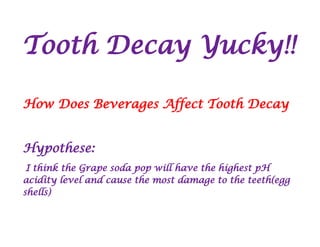 Tooth Decay Yucky!!
How Does Beverages Affect Tooth Decay
Hypothese:
I think the Grape soda pop will have the highest pH
acidity level and cause the most damage to the teeth(egg
shells)
 