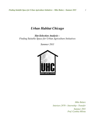 Finding Suitable Space for Urban Agriculture Initiatives – Mike Bularz – Summer 2011        1




                           Urban Habitat Chicago

                            Site-Selection Analysis -
             Finding Suitable Space for Urban Agriculture Initiatives

                                       Summer 2011




                                                                                  Mike Bularz
                                                      Interiors 2870 – Internship - Transfer
                                                                                Summer 2011
                                                                         Prof. Cynthia Milota
 