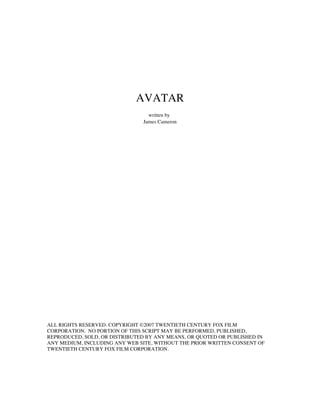 AVATAR
                                 written by
                               James Cameron




ALL RIGHTS RESERVED. COPYRIGHT ©2007 TWENTIETH CENTURY FOX FILM
CORPORATION. NO PORTION OF THIS SCRIPT MAY BE PERFORMED, PUBLISHED,
REPRODUCED, SOLD, OR DISTRIBUTED BY ANY MEANS, OR QUOTED OR PUBLISHED IN
ANY MEDIUM, INCLUDING ANY WEB SITE, WITHOUT THE PRIOR WRITTEN CONSENT OF
TWENTIETH CENTURY FOX FILM CORPORATION.
 
 