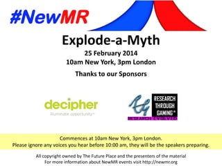 Explode-a-Myth
25 February 2014
10am New York, 3pm London
Thanks to our Sponsors
All copyright owned by The Future Place and the presenters of the material
For more information about NewMR events visit http://newmr.org
Commences at 10am New York, 3pm London.
Please ignore any voices you hear before 10:00 am, they will be the speakers preparing.
 