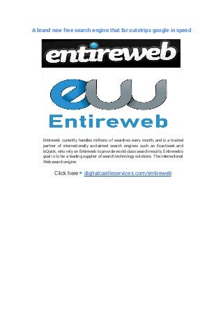 A brand new free search engine that far outstrips google in speed
Entireweb currently handles millions of searches every month, and is a trusted
partner of internationally acclaimed search engines such as Exactseek and
IxQuick, who rely on Entireweb to provide world-class search results. Entireweb's
goal is to be a leading supplier of search technology solutions. The international
Web search engine
Click here ▶ digitalcastleservices.com/entireweb
 