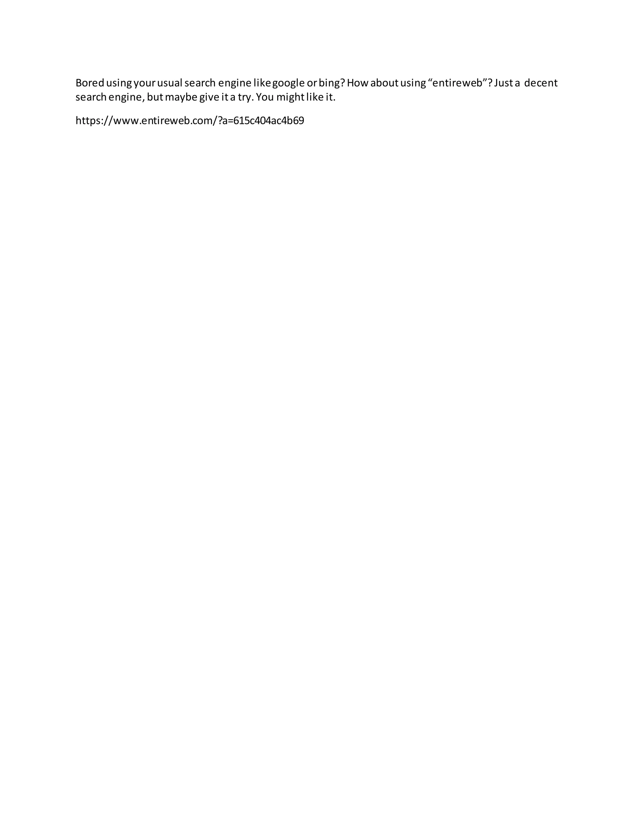 Boredusingyourusual search engine likegoogle orbing?How aboutusing“entireweb”?Justa decent
searchengine,butmaybe give ita try.You mightlike it.
https://www.entireweb.com/?a=615c404ac4b69
