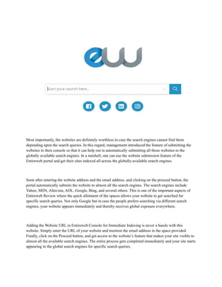Most importantly, the websites are definitely worthless in case the search engines cannot find them
depending upon the search queries. In this regard, management introduced the feature of submitting the
websites to their console so that it can help out in automatically submitting all those websites to the
globally available search engines. In a nutshell, one can use the website submission feature of the
Entireweb portal and get their sites indexed all across the globally-available search engines.
Soon after entering the website address and the email address, and clicking on the proceed button, the
portal automatically submits the website to almost all the search engines. The search engines include
Yahoo, MSN, Altavista, AOL, Google, Bing, and several others. This is one of the important aspects of
Entireweb Review where the quick allotment of the spaces allows your website to get searched for
specific search queries. Not only Google but in case the people prefers searching via different search
engines, your website appears immediately and thereby receives global exposure everywhere.
Adding the Website URL in Entireweb Console for Immediate Indexing is never a hassle with this
website. Simply enter the URL of your website and mention the email address in the space provided.
Finally, click on the Proceed button, and get access to the website’s feature that makes your site visible to
almost all the available search engines. The entire process gets completed immediately and your site starts
appearing in the global search engines for specific search queries.
 