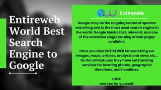 Entireweb
World Best
Search
Engine to
Google
Entireweb
Google may be the reigning leader of spartan
searching and is the most used search engine in
the world. Google Maybe fast, relevant, and one
of the extensive single catalog of web pages
available.


Have you tried ENTIREWEB for searching out
images, maps, articles, analysis and news etc...
Its Got all features; they have outstanding
services for locating photos, geographic
directions, and headlines.


Click
and see for yourself.


 