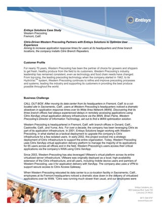  




Entisys Solutions Case Study
Western Precooling
Fremont, Calif.

Citrix-Driven Western Precooling Partners with Entisys Solutions to Optimize User
Experience
Aiming to increase application response times for users at its headquarters and three branch
locations, the company installs Citrix Branch Repeaters.



Customer Profile

For nearly 70 years, Western Precooling has been the partner of choice for growers and shippers
to get fresh, healthy produce from the field to its customers. Western Precooling’s industry
leadership has remained consistent, even as technology and food chain needs have changed.
From top-icing, the leading precooling technology when the company started in 1942, to its
HydroVacTM system, Western Precooling continues to refine and improve precooling processes
and systems, leading the industry and supporting its customers in providing the best produce
possible throughout the world.



Business Challenge

CALL OUT BOX: After moving its data center from its headquarters in Fremont, Calif. to a col-
located site in Sacramento, Calif., users at Western Precooling’s headquarters noticed a dramatic
slowdown in application response times over its Wide Area Network (WAN). Discovering that its
three branch offices had always experienced delays in remotely accessing applications using
Citrix XenApp virtual application delivery infrastructure via the WAN, Brian Paine, Western
Precooling’s Director of Information Technology, set out to find a WAN optimization solution.

Western Precooling is headquartered in Fremont, Calif. with branch offices in Oxnard, Calif.,
Castroville, Calif., and Yuma, Ariz. For over a decade, the company has been leveraging Citrix as
part of its application infrastructure. In 2001, Entisys Solutions began working with Western
Precooling, in what started as a tactical deployment to upgrade the company’s Citrix
infrastructure for a few isolated users. In early 2002, this project evolved into a strategic
deployment of Citrix infrastructure to support the entire organization. Today, Western Precooling
uses Citrix XenApp virtual application delivery platform to manage the majority of its applications
for 65 users across all offices and in the field. Western Precooling’s users access their critical
applications via the company’s WAN using Citrix XenApp.

Since 2003, Western Precooling has also leveraged VMware’s virtual platform across its entire
virtualized server infrastructure. VMware was originally deployed as a local, high-availability
extension of the Citrix infrastructure, and all users, including mobile device users and partners of
Western Precooling, use it for application delivery with XenApp. The company also uses a VPN to
support secure access to Citrix Access Gateway.

When Western Precooling relocated its data center to a co-location facility in Sacramento, Calif.,
employees at its Fremont headquarters noticed a dramatic slow down in the delivery of virtualized
applications over its WAN. “Citrix was running much slower than usual, and our employees were




 
 
