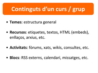 • Temes: estructura general
• Recursos: etiquetes, textos, HTML (embeds),
enllaços, arxius, etc.
• Activitats: fòrums, xats, wikis, consultes, etc.
• Blocs: RSS externs, calendari, missatges, etc.
Continguts d’un curs / grup
 