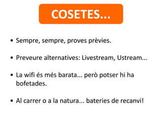 • Sempre, sempre, proves prèvies.
• Preveure alternatives: Livestream, Ustream...
• La wifi és més barata... però potser hi ha
bofetades.
• Al carrer o a la natura... bateries de recanvi!
COSETES...
 