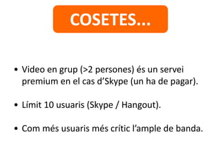 • Video en grup (>2 persones) és un servei
premium en el cas d’Skype (un ha de pagar).
• Límit 10 usuaris (Skype / Hangout).
• Com més usuaris més crític l’ample de banda.
COSETES...
 