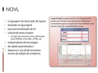 NOVL
                                                Layout Grid (Cooper2007) é um esquema em
 Linguagem de descrição de layout              grade que fornece uma estrutura uniforme e
                                                consistente para a criação de uma interface com
 baseada no layoutgrid                         vários níveis de complexidade visual.
 para personalização de UI
 utilizando texto simples
    no lugar de estruturas mais sofisticadas
     como SWING, CSS, XML, HTML, etc
 independente de tecnologia
 de rápido aprendizado e
 dispensa o uso de ferramentas
  visuais de edição de interfaces
 