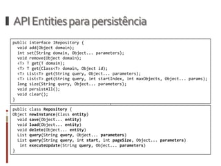 API Entities para persistência
public interface IRepository {
  void add(Object domain);
  int set(String domain, Object... parameters);
  void remove(Object domain);
  <T> T get(T domain);
  <T> T get(Class<T> domain, Object id);
  <T> List<T> get(String query, Object... parameters);
  <T> List<T> get(String query, int startIndex, int maxObjects, Object... params);
  long size(String query, Object... parameters);
  void persistAll();
  void clear();
}

public   class Repository {
Object   newInstance(Class entity)
  void   save(Object... entity)
  void   load(Object... entity)
  void   delete(Object... entity)
  List   query(String query, Object... parameters)
  List   query(String query, int start, int pageSize, Object... parameters)
   int   executeUpdate(String query, Object... parameters)
}
 