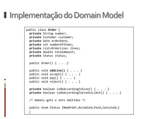 Implementação do Domain Model
    public class Order {
      private String number;
      private Customer customer;
      private Date orderDate;
      private int numberOfItems;
      private List<OrderLine> lines;
      private double totalAmount;
      private Status status;

     public Order() { . . .}

     public   void   addLine() { . . . }
     public   void   accept() { . . . }
     public   void   pay() { . . . }
     public   void   reject() { . . . }

     private boolean isOkAccordingToSize() { . . . }
     private boolean isOkAccordingToCreditLimit() { . . . }

     /* demais gets e sets omitidos */

     public enum Status {NewOrder,Accepted,Paid,Canceled;}
     }
 