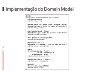 Implementação do Domain Model
        @Entity
        public class Order implements Serializable {
          @Id @GeneratedValue
          private Integer id;

            @Column(length = 8, unique = true, nullable = false)
            @NotEmpty(message = "Enter the number of the Order")
            private String number;

            @ManyToOne(optional = false)
            @NotNull(message = "Enter the customer of the Order")
            private Customer customer;

            @Past @Temporal(TemporalType.DATE)
            private Date orderDate;

            @Column(precision = 4)
            @Min(value = 1, message = "Enter at least one line")
            private Integer numberOfItems = 0;

            @Valid
            @OneToMany(mappedBy = "order",
                        cascade = CascadeType.ALL,
                  orphanRemoval = true)
            private List<OrderLine> lines;

            @Column(precision = 8, scale = 2)
            private Double totalAmount;

            @NotNull
            @Enumerated(EnumType.STRING)
            private Status status;
        }
 