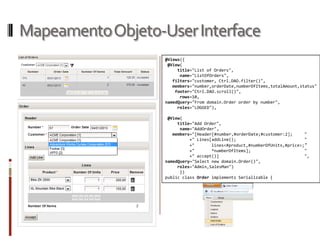 Mapeamento Objeto-User Interface
                   @Views({
                    @View(
                        title="List of Orders",
                         name="ListOfOrders",
                      filters="customer, Ctrl.DAO.filter()",
                      members="number,orderDate,numberOfItems,totalAmount,status"
                       footer="Ctrl.DAO.scroll()",
                         rows=10,
                   namedQuery="From domain.Order order by number",
                        roles="LOGGED"),

                    @View(
                        title="Add Order",
                         name="AddOrder",
                      members="[Header[#number,#orderDate;#customer:2];     "
                             +" Lines[addLine();                            "
                             +"       lines<#product,#numberOfUnits,#price>; "
                             +"       *numberOfItems];                      "
                             +" accept()]                                   ",
                   namedQuery="Select new domain.Order()",
                        roles="Admin,SalesMan")
                         })
                   public class Order implements Serializable {
 