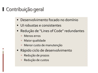 Contribuição geral
      Desenvolvimento focado no domínio
      UI robustas e consistentes
      Redução de “Lines of Code” redundantes
        Menos erros
        Maior qualidade
        Menor custo de manutenção
      Rápido ciclo de desenvolvimento
        Redução de prazos
        Redução de custos
 
