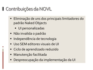 Contribuições da NOVL
   Eliminação de uns dos principais limitadores do
    padrão Naked Objects
      UI personalizadas
   Não invalida o padrão
   Independência de tecnologia
   Uso SEM editores visuais de UI
   Ciclo de aprendizado reduzido
   Manutenção facilitada
   Despreocupação da implementação da UI
 