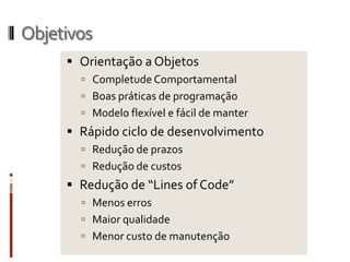 Objetivos
      Orientação a Objetos
        Completude Comportamental
        Boas práticas de programação
        Modelo flexível e fácil de manter
      Rápido ciclo de desenvolvimento
        Redução de prazos
        Redução de custos
      Redução de “Lines of Code”
        Menos erros
        Maior qualidade
        Menor custo de manutenção
 