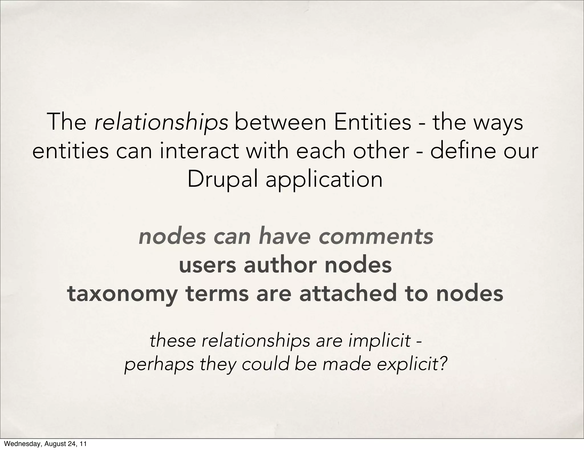 The relationships between Entities - the ways entities can interact with each other - de ne our Drupal application nodes can have comments users author nodes taxonomy terms are attached to nodes these relationships are implicit - perhaps they could be made explicit? Wednesday, August 24, 11 