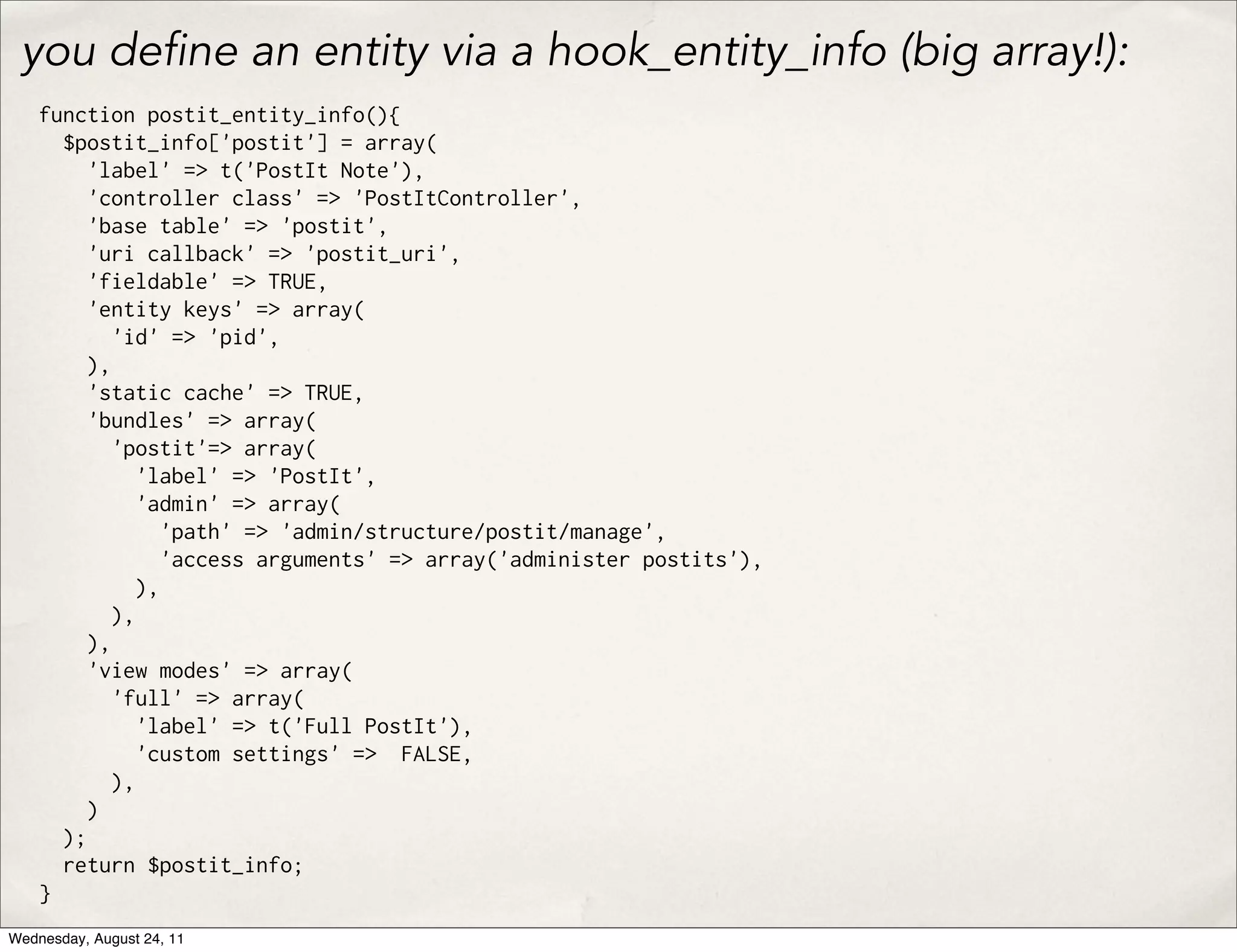 you de ne an entity via a hook_entity_info (big array!): function postit_entity_info(){ $postit_info['postit'] = array( 'label' => t('PostIt Note'), 'controller class' => 'PostItController', 'base table' => 'postit', 'uri callback' => 'postit_uri', 'fieldable' => TRUE, 'entity keys' => array( 'id' => 'pid', ), 'static cache' => TRUE, 'bundles' => array( 'postit'=> array( 'label' => 'PostIt', 'admin' => array( 'path' => 'admin/structure/postit/manage', 'access arguments' => array('administer postits'), ), ), ), 'view modes' => array( 'full' => array( 'label' => t('Full PostIt'), 'custom settings' => FALSE, ), ) ); return $postit_info; } Wednesday, August 24, 11 