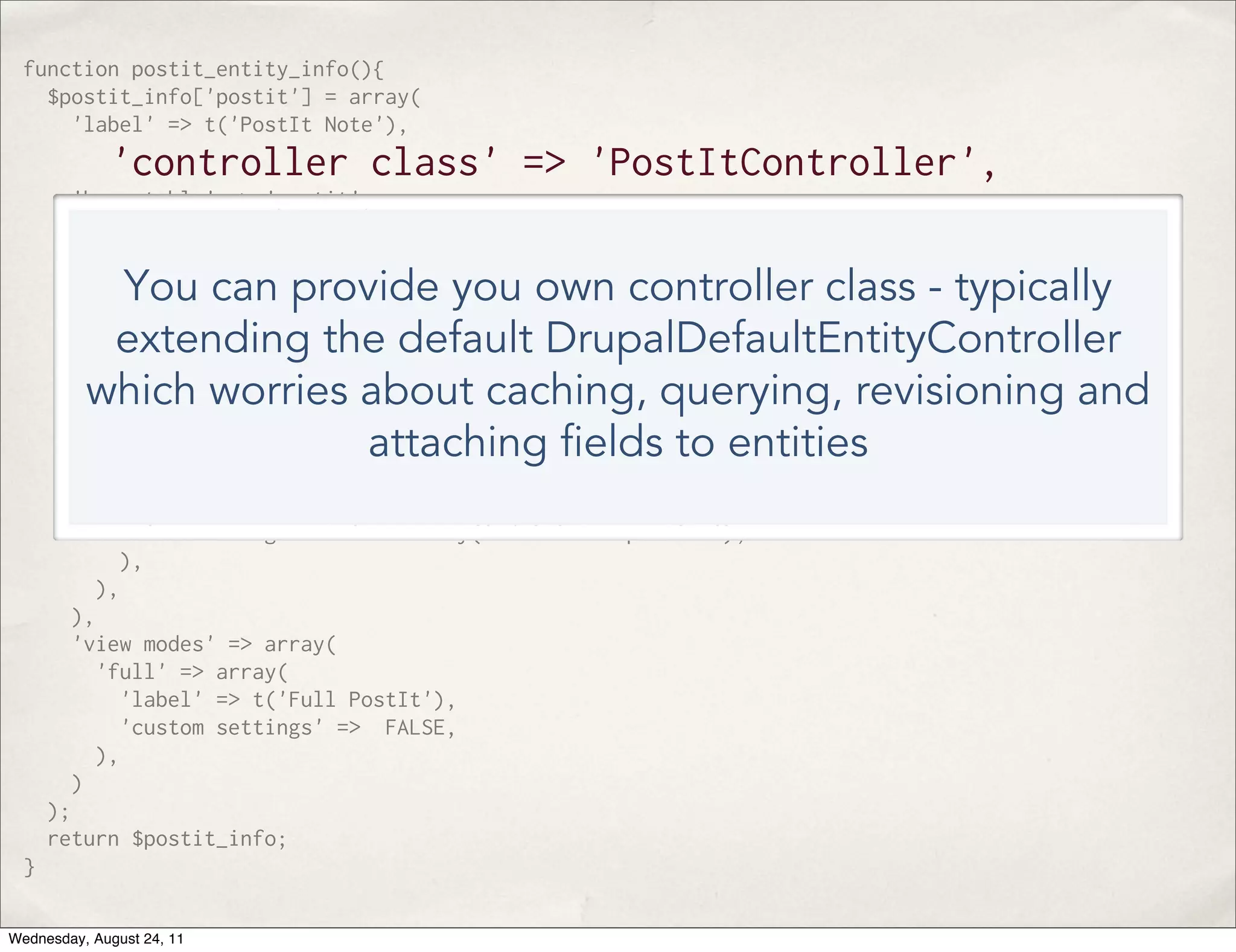function postit_entity_info(){ $postit_info['postit'] = array( 'label' => t('PostIt Note'), 'controller class' => 'PostItController', 'base table' => 'postit', 'uri callback' => 'postit_uri', 'fieldable' => TRUE, You can provide you own controller class - typically 'entity keys' => array( 'id' => 'pid', ), extending the default DrupalDefaultEntityController 'static cache' => TRUE, which worries about caching, querying, revisioning and 'bundles' => array( 'postit'=> array( attaching elds to entities 'label' => 'PostIt', 'admin' => array( 'path' => 'admin/structure/postit/manage', 'access arguments' => array('administer postits'), ), ), ), 'view modes' => array( 'full' => array( 'label' => t('Full PostIt'), 'custom settings' => FALSE, ), ) ); return $postit_info; } Wednesday, August 24, 11 