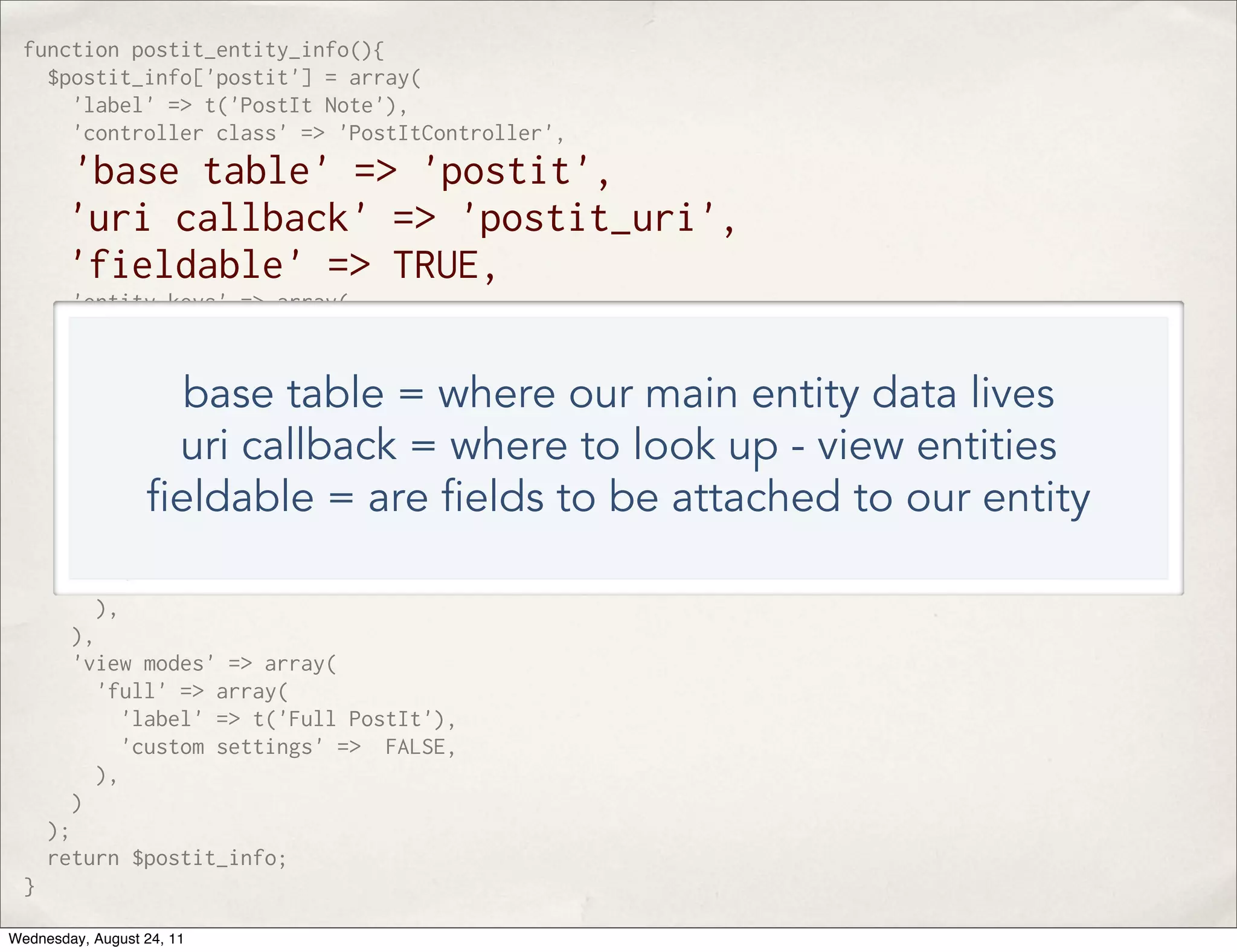 function postit_entity_info(){ $postit_info['postit'] = array( 'label' => t('PostIt Note'), 'controller class' => 'PostItController', 'base table' => 'postit', 'uri callback' => 'postit_uri', 'fieldable' => TRUE, 'entity keys' => array( 'id' => 'pid', ), 'static cache' => TRUE, base table = where our main entity data lives 'bundles' => array( uri callback = where to look up - view entities 'postit'=> array( 'label' => 'PostIt', eldable = are elds to be attached to our entity 'admin' => array( 'path' => 'admin/structure/postit/manage', 'access arguments' => array('administer postits'), ), ), ), 'view modes' => array( 'full' => array( 'label' => t('Full PostIt'), 'custom settings' => FALSE, ), ) ); return $postit_info; } Wednesday, August 24, 11 