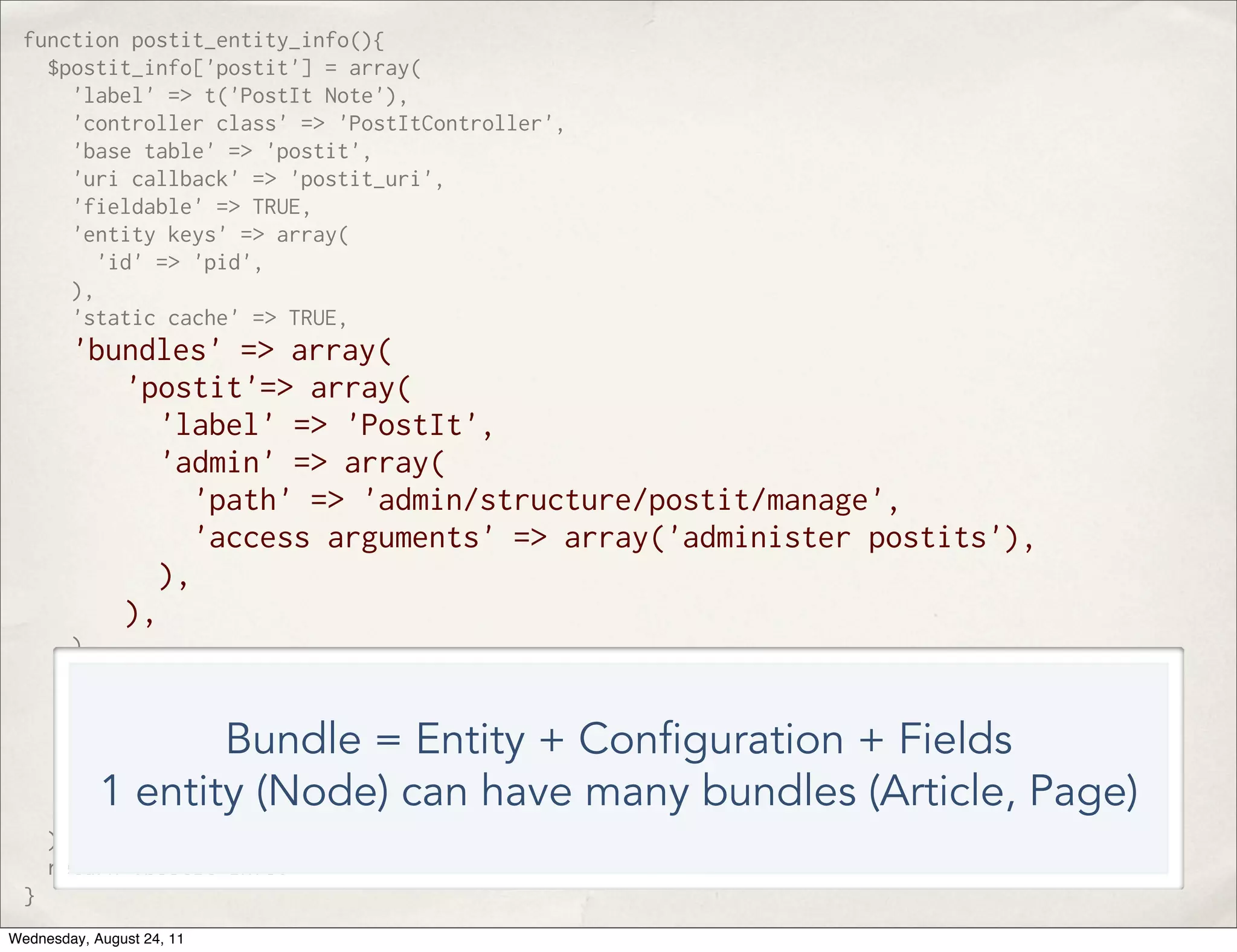 function postit_entity_info(){ $postit_info['postit'] = array( 'label' => t('PostIt Note'), 'controller class' => 'PostItController', 'base table' => 'postit', 'uri callback' => 'postit_uri', 'fieldable' => TRUE, 'entity keys' => array( 'id' => 'pid', ), 'static cache' => TRUE, 'bundles' => array( 'postit'=> array( 'label' => 'PostIt', 'admin' => array( 'path' => 'admin/structure/postit/manage', 'access arguments' => array('administer postits'), ), ), ), 'view modes' => array( 'full' => array( 'label' => t('Full PostIt'), Bundle = Entity + Con guration + Fields 'custom settings' => FALSE, ), ) 1 entity (Node) can have many bundles (Article, Page) ); return $postit_info; } Wednesday, August 24, 11 