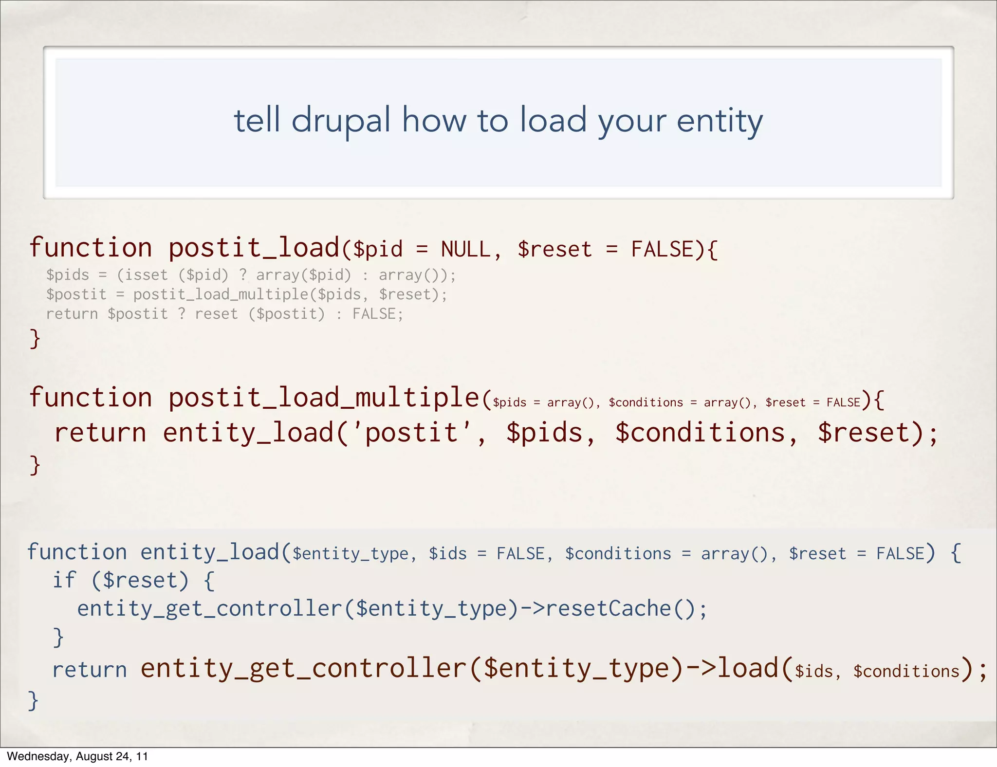 tell drupal how to load your entity function postit_load($pid = NULL, $reset = FALSE){ $pids = (isset ($pid) ? array($pid) : array()); $postit = postit_load_multiple($pids, $reset); return $postit ? reset ($postit) : FALSE; } function postit_load_multiple($pids = array(), $conditions = array(), $reset = FALSE){ return entity_load('postit', $pids, $conditions, $reset); } function entity_load($entity_type, $ids = FALSE, $conditions = array(), $reset = FALSE) { if ($reset) { entity_get_controller($entity_type)->resetCache(); } return entity_get_controller($entity_type)->load($ids, $conditions); } Wednesday, August 24, 11 