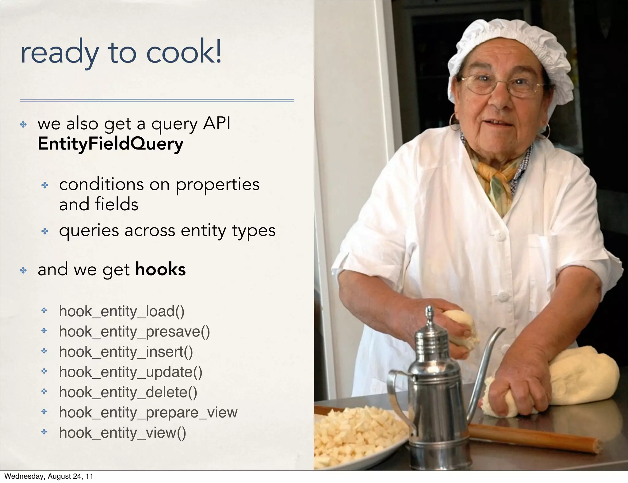 ready to cook! ✤ we also get a query API EntityFieldQuery ✤ conditions on properties and elds ✤ queries across entity types ✤ and we get hooks ✤ hook_entity_load() ✤ hook_entity_presave() ✤ hook_entity_insert() ✤ hook_entity_update() ✤ hook_entity_delete() ✤ hook_entity_prepare_view ✤ hook_entity_view() Wednesday, August 24, 11 