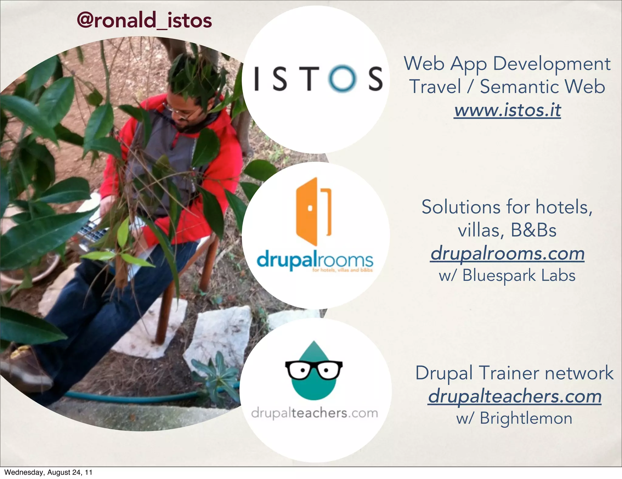 @ronald_istos Web App Development Travel / Semantic Web www.istos.it Solutions for hotels, villas, B&Bs drupalrooms.com w/ Bluespark Labs Drupal Trainer network drupalteachers.com w/ Brightlemon Wednesday, August 24, 11 
