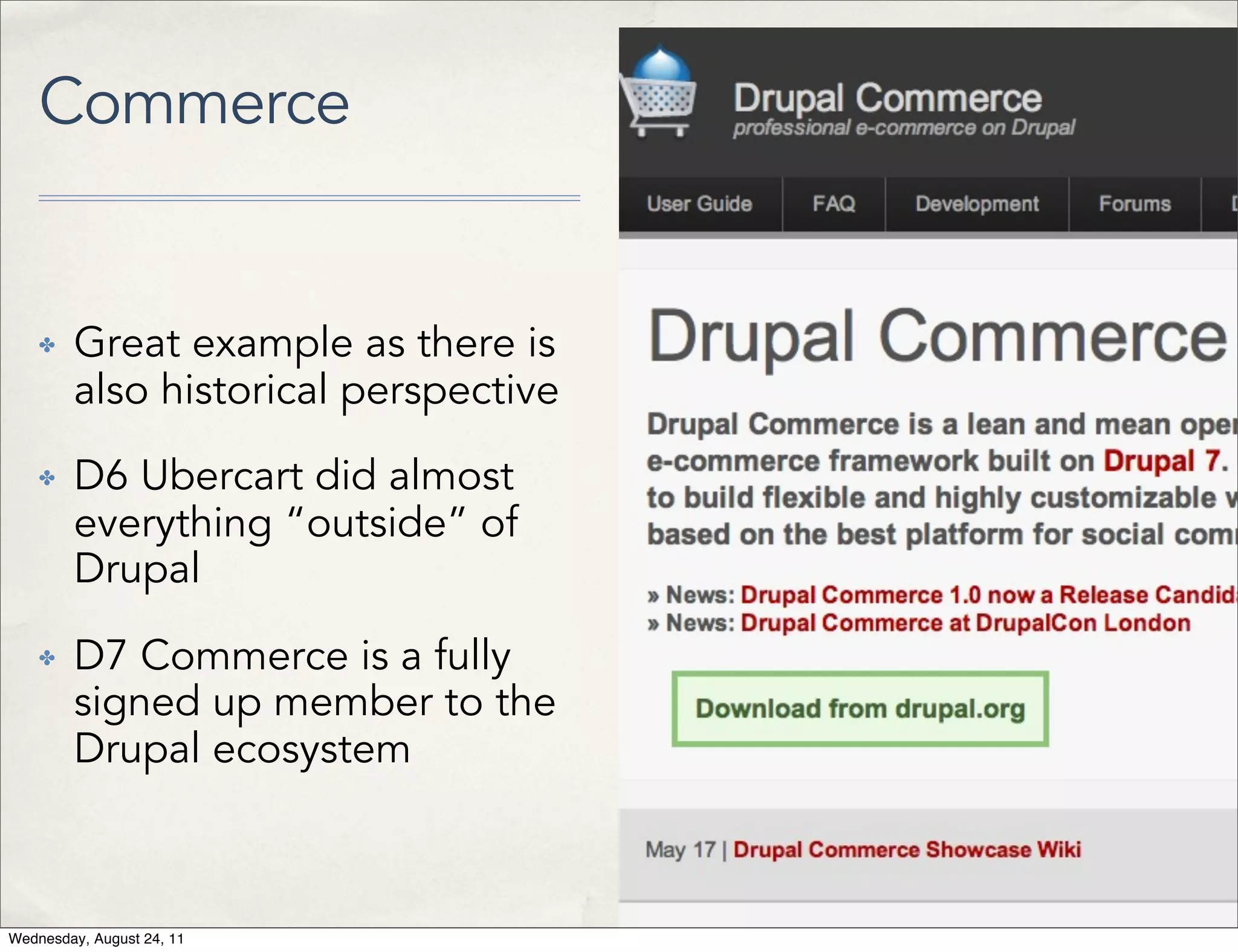 Commerce ✤ Great example as there is also historical perspective ✤ D6 Ubercart did almost everything “outside” of Drupal ✤ D7 Commerce is a fully signed up member to the Drupal ecosystem Wednesday, August 24, 11 