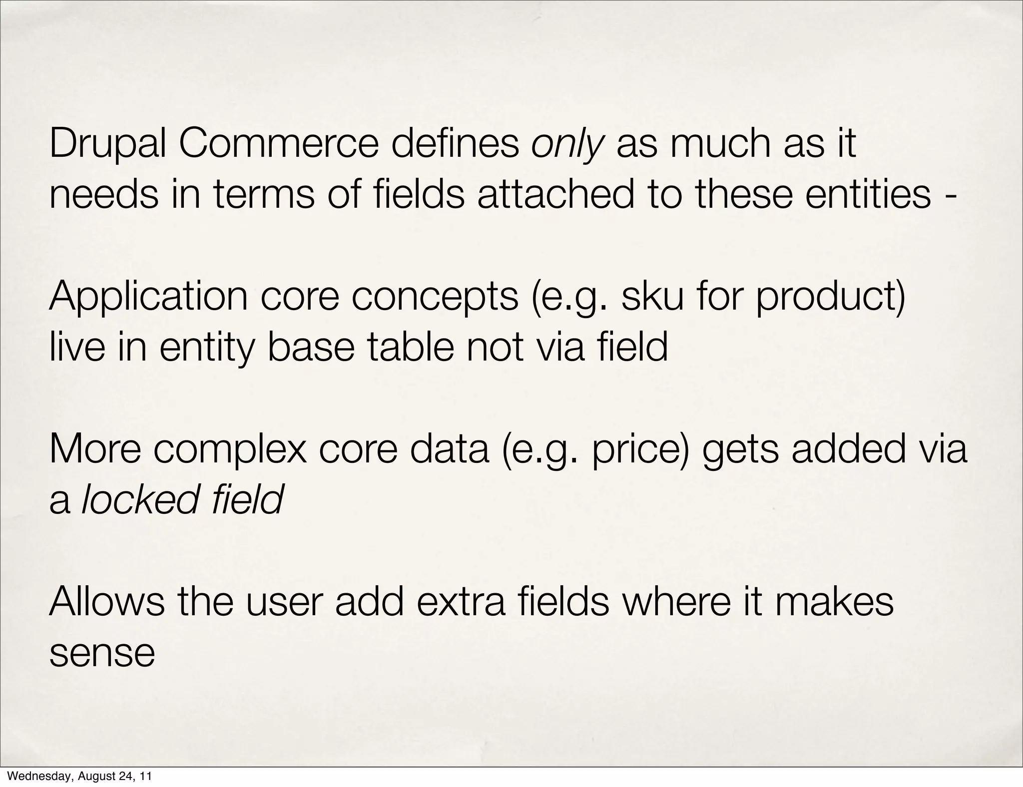 Drupal Commerce deﬁnes only as much as it needs in terms of ﬁelds attached to these entities - Application core concepts (e.g. sku for product) live in entity base table not via ﬁeld More complex core data (e.g. price) gets added via a locked ﬁeld Allows the user add extra ﬁelds where it makes sense Wednesday, August 24, 11 