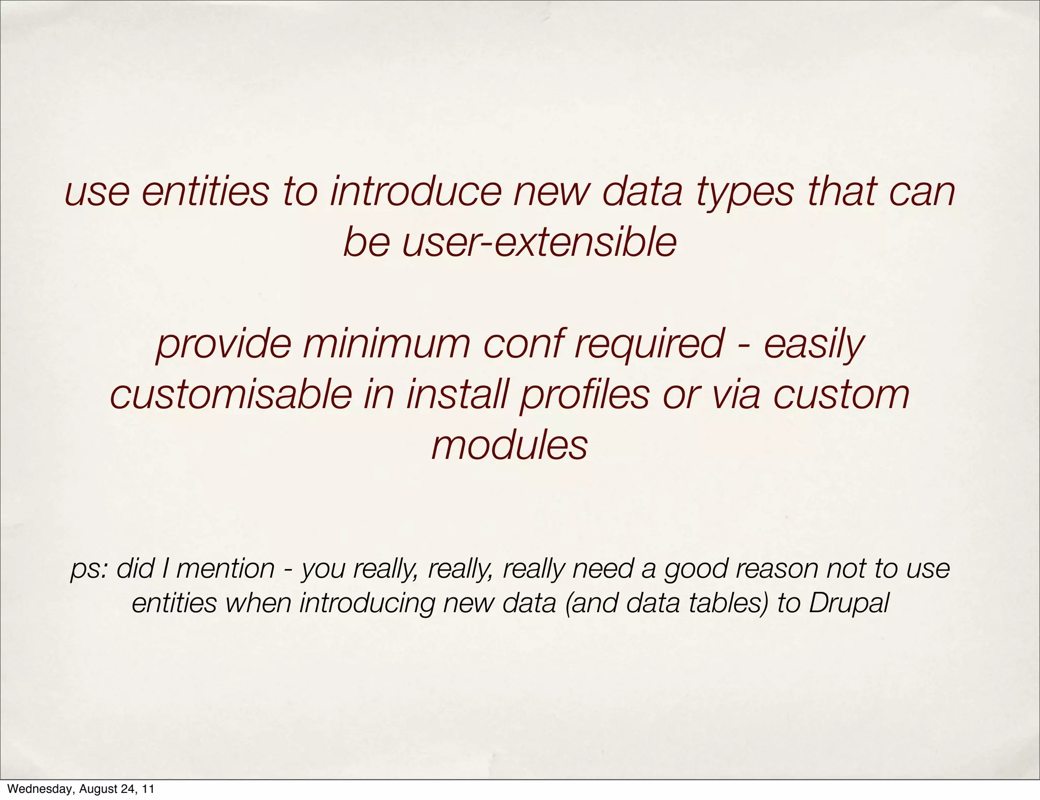 use entities to introduce new data types that can be user-extensible provide minimum conf required - easily customisable in install proﬁles or via custom modules ps: did I mention - you really, really, really need a good reason not to use entities when introducing new data (and data tables) to Drupal Wednesday, August 24, 11 