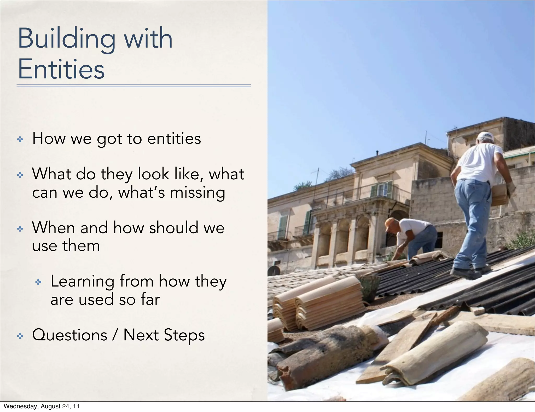 Building with Entities ✤ How we got to entities ✤ What do they look like, what can we do, what’s missing ✤ When and how should we use them ✤ Learning from how they are used so far ✤ Questions / Next Steps Wednesday, August 24, 11 