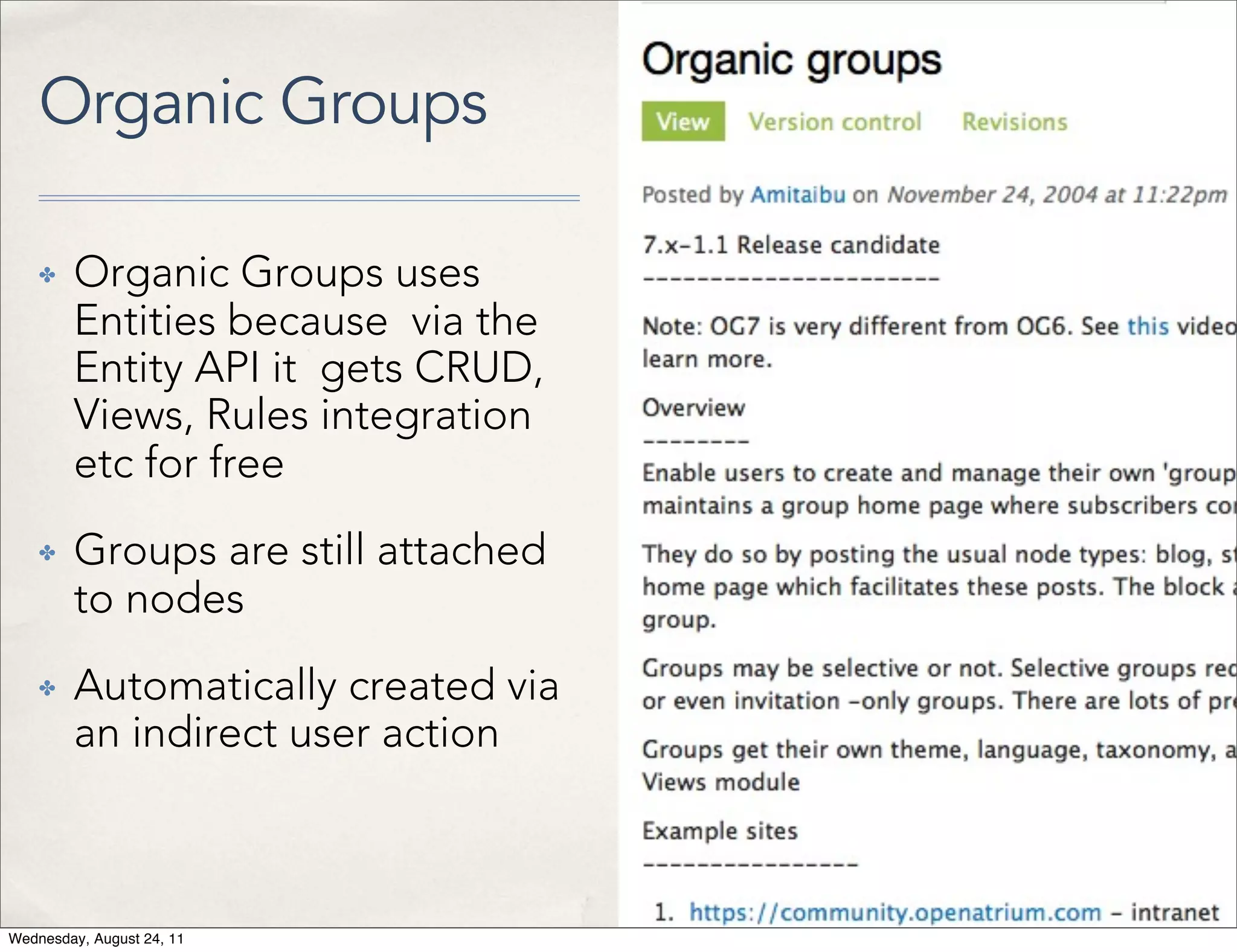 Organic Groups ✤ Organic Groups uses Entities because via the Entity API it gets CRUD, Views, Rules integration etc for free ✤ Groups are still attached to nodes ✤ Automatically created via an indirect user action Wednesday, August 24, 11 