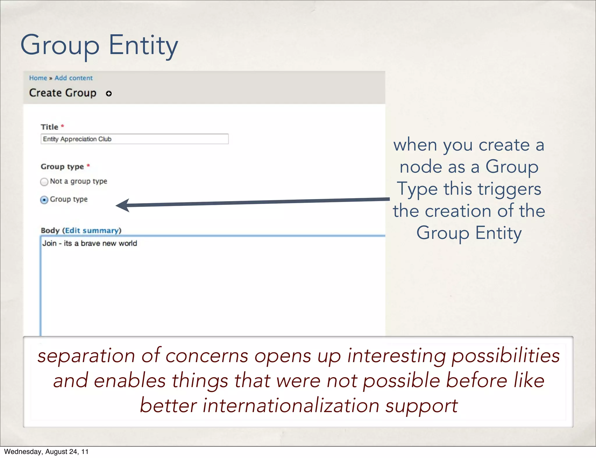 Group Entity when you create a node as a Group Type this triggers the creation of the Group Entity separation of concerns opens up interesting possibilities and enables things that were not possible before like better internationalization support Wednesday, August 24, 11 