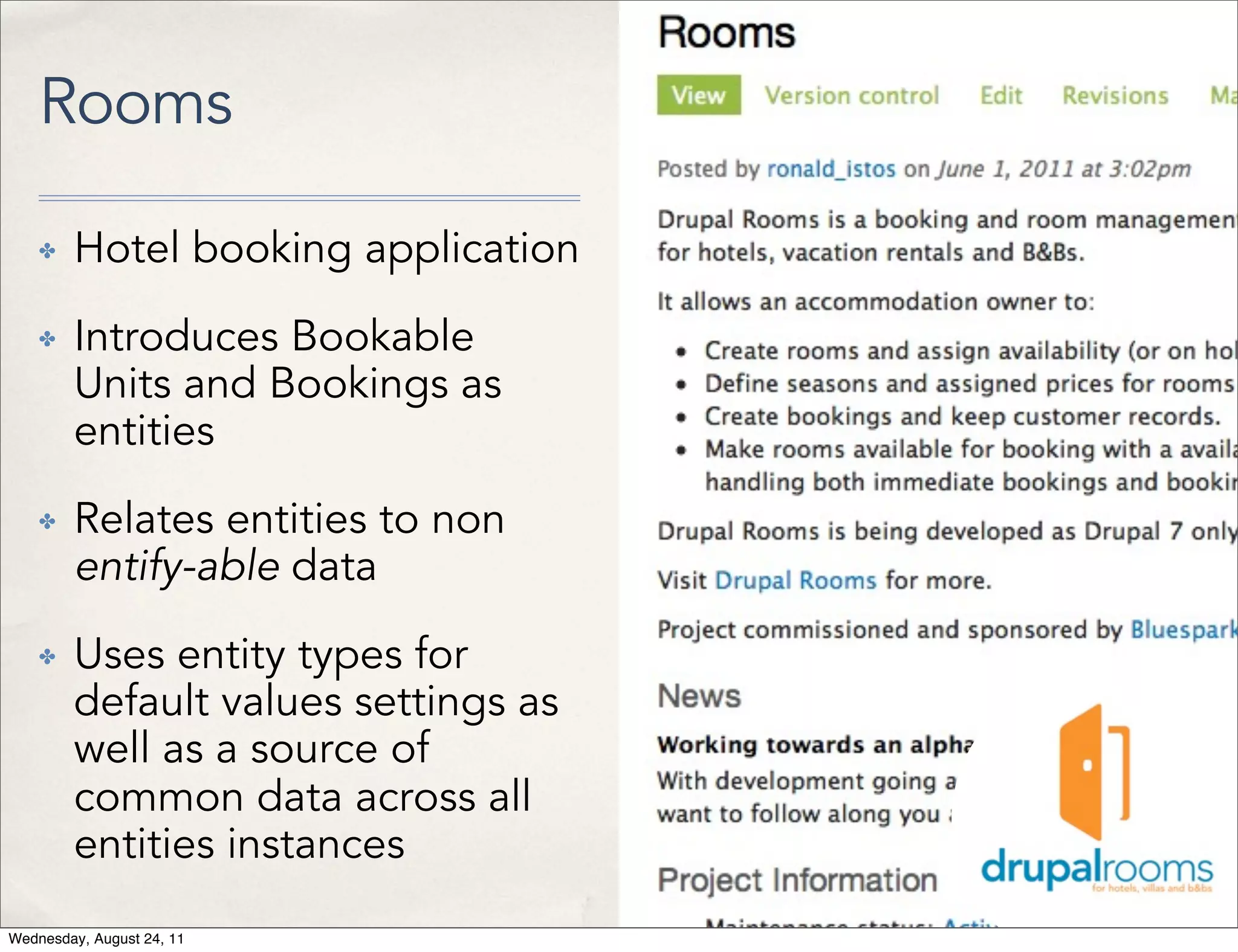 Rooms ✤ Hotel booking application ✤ Introduces Bookable Units and Bookings as entities ✤ Relates entities to non entify-able data ✤ Uses entity types for default values settings as well as a source of common data across all entities instances Wednesday, August 24, 11 