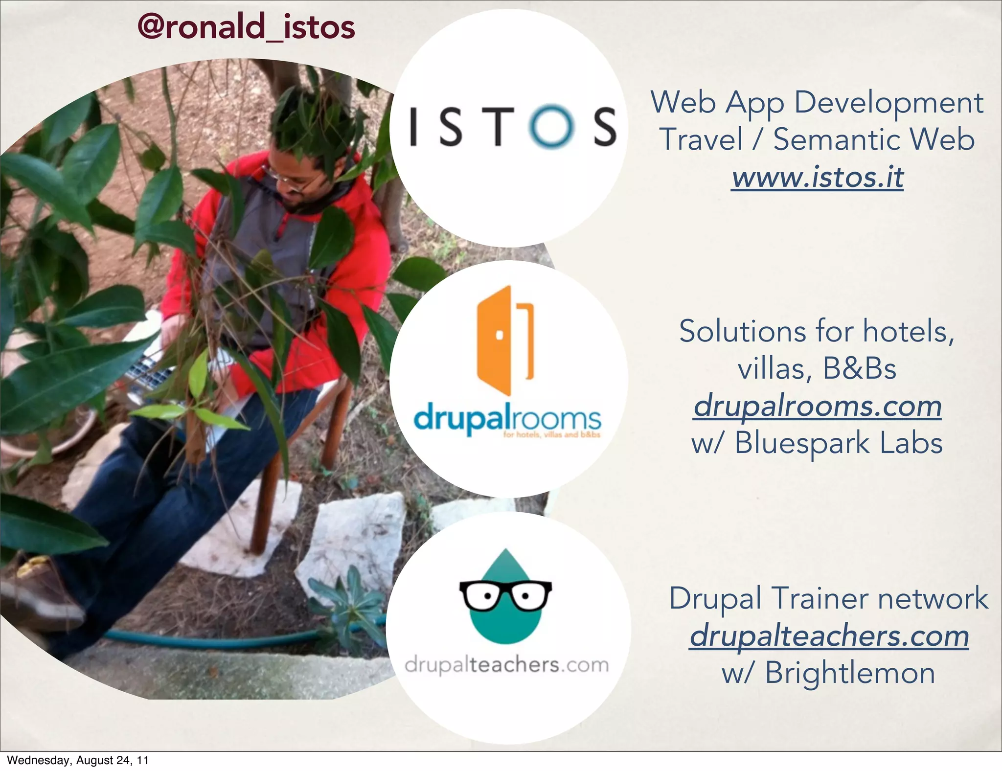 @ronald_istos Web App Development Travel / Semantic Web www.istos.it Solutions for hotels, villas, B&Bs drupalrooms.com w/ Bluespark Labs Drupal Trainer network drupalteachers.com w/ Brightlemon Wednesday, August 24, 11 