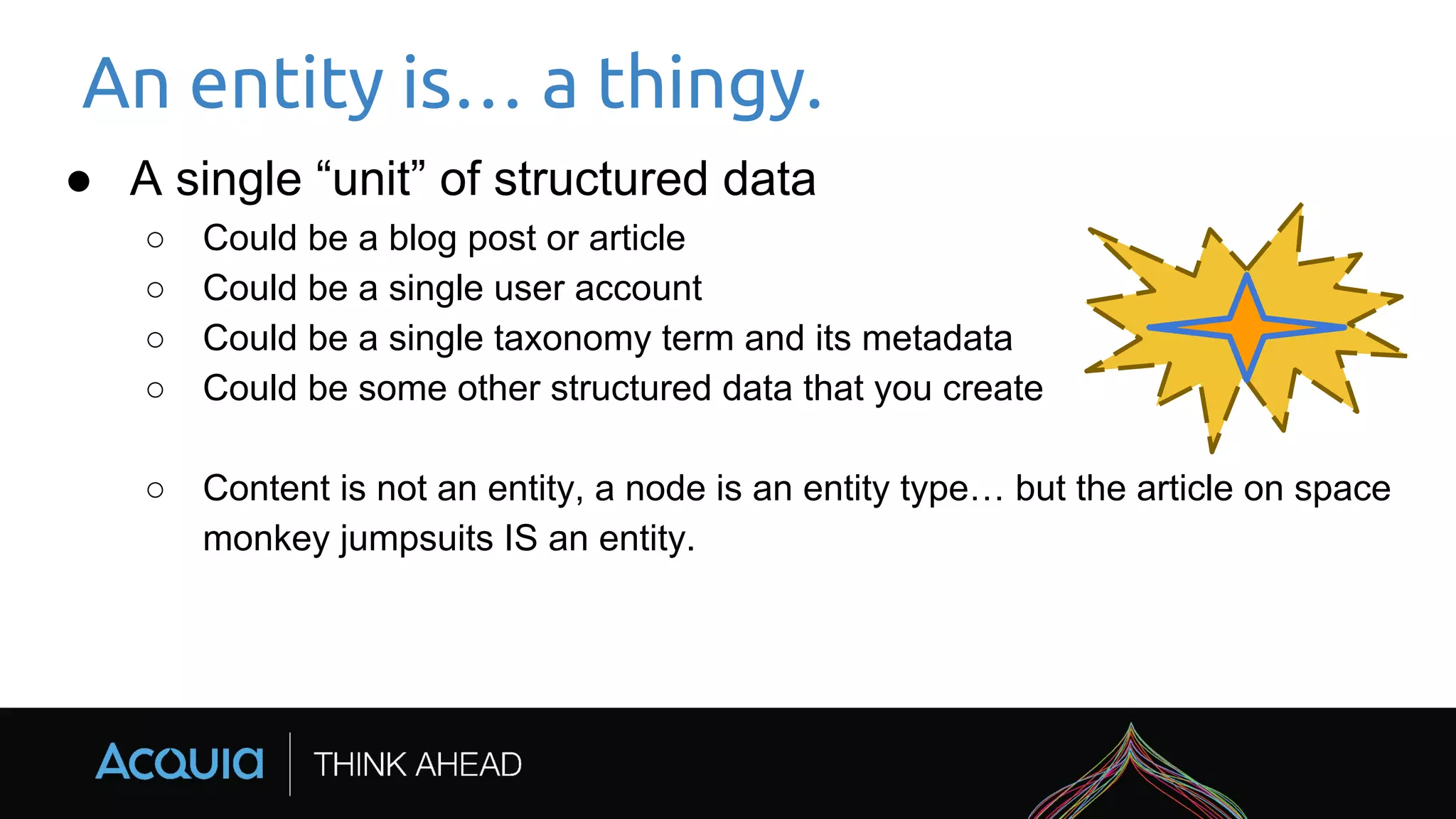 An entity is… a thingy.
● A single “unit” of structured data
○ Could be a blog post or article
○ Could be a single user account
○ Could be a single taxonomy term and its metadata
○ Could be some other structured data that you create
○ Content is not an entity, a node is an entity type… but the article on space
monkey jumpsuits IS an entity.
 