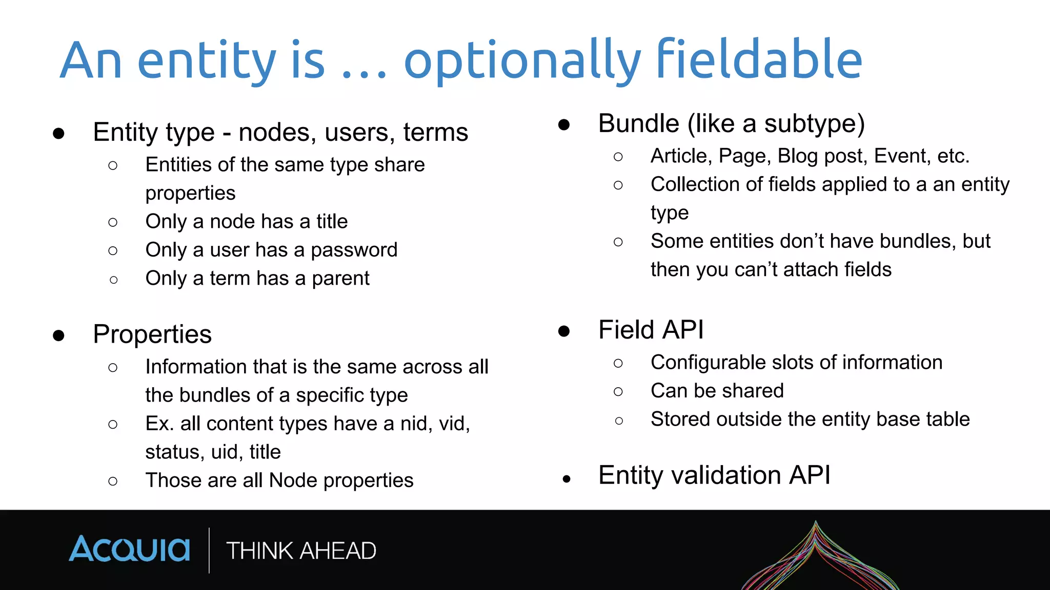 An entity is … optionally fieldable
● Entity type - nodes, users, terms
○ Entities of the same type share
properties
○ Only a node has a title
○ Only a user has a password
○ Only a term has a parent
● Properties
○ Information that is the same across all
the bundles of a specific type
○ Ex. all content types have a nid, vid,
status, uid, title
○ Those are all Node properties
● Bundle (like a subtype)
○ Article, Page, Blog post, Event, etc.
○ Collection of fields applied to a an entity
type
○ Some entities don’t have bundles, but
then you can’t attach fields
● Field API
○ Configurable slots of information
○ Can be shared
○ Stored outside the entity base table
● Entity validation API
 