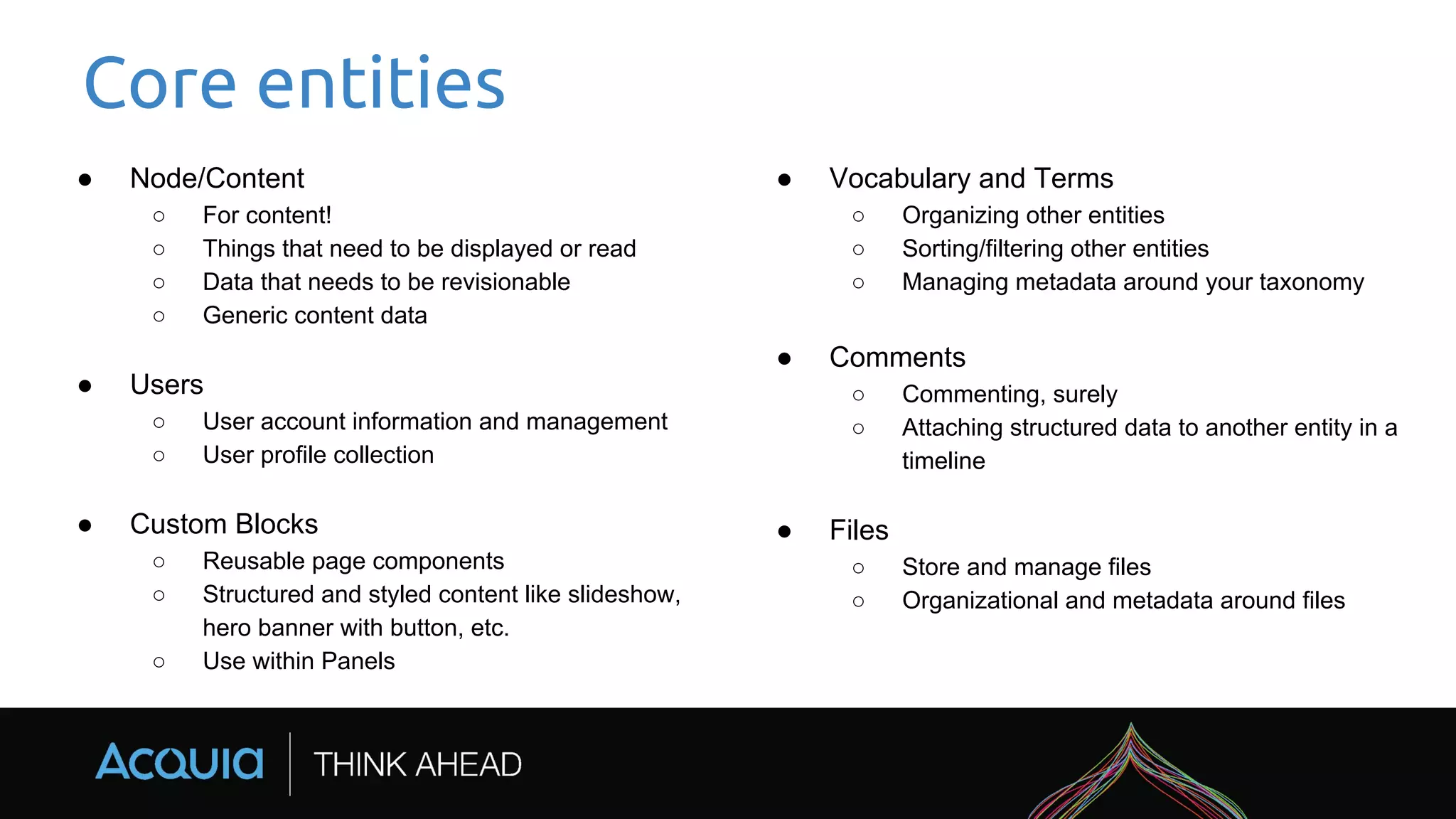 Core entities
● Node/Content
○ For content!
○ Things that need to be displayed or read
○ Data that needs to be revisionable
○ Generic content data
● Users
○ User account information and management
○ User profile collection
● Custom Blocks
○ Reusable page components
○ Structured and styled content like slideshow,
hero banner with button, etc.
○ Use within Panels
● Vocabulary and Terms
○ Organizing other entities
○ Sorting/filtering other entities
○ Managing metadata around your taxonomy
● Comments
○ Commenting, surely
○ Attaching structured data to another entity in a
timeline
● Files
○ Store and manage files
○ Organizational and metadata around files
 