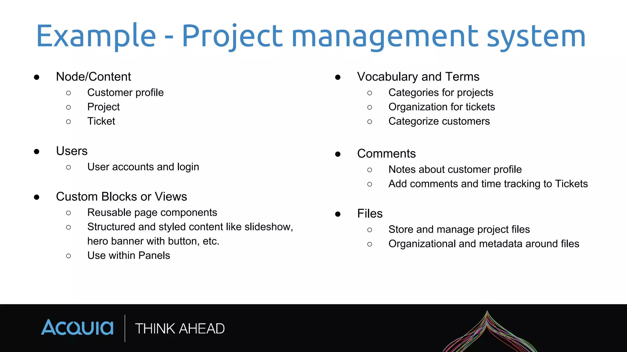 Example - Project management system
● Node/Content
○ Customer profile
○ Project
○ Ticket
● Users
○ User accounts and login
● Custom Blocks or Views
○ Reusable page components
○ Structured and styled content like slideshow,
hero banner with button, etc.
○ Use within Panels
● Vocabulary and Terms
○ Categories for projects
○ Organization for tickets
○ Categorize customers
● Comments
○ Notes about customer profile
○ Add comments and time tracking to Tickets
● Files
○ Store and manage project files
○ Organizational and metadata around files
 
