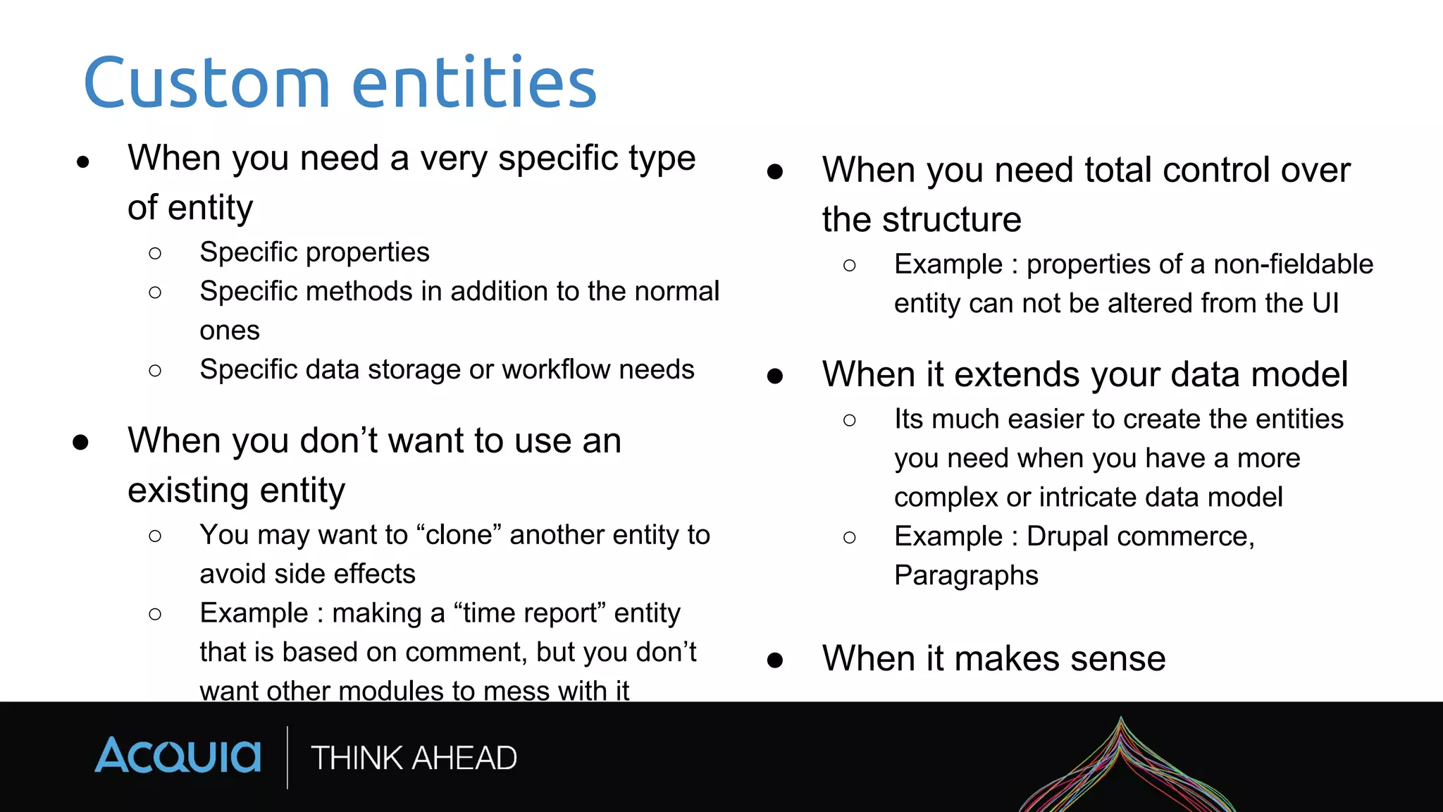 Custom entities
● When you need a very specific type
of entity
○ Specific properties
○ Specific methods in addition to the normal
ones
○ Specific data storage or workflow needs
● When you don’t want to use an
existing entity
○ You may want to “clone” another entity to
avoid side effects
○ Example : making a “time report” entity
that is based on comment, but you don’t
want other modules to mess with it
● When you need total control over
the structure
○ Example : properties of a non-fieldable
entity can not be altered from the UI
● When it extends your data model
○ Its much easier to create the entities
you need when you have a more
complex or intricate data model
○ Example : Drupal commerce,
Paragraphs
● When it makes sense
 