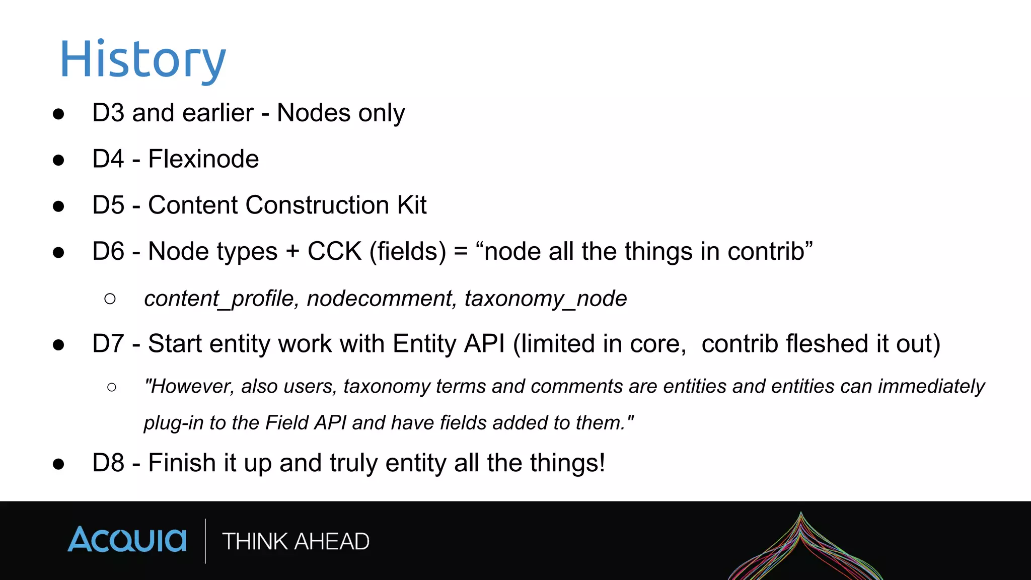 History
● D3 and earlier - Nodes only
● D4 - Flexinode
● D5 - Content Construction Kit
● D6 - Node types + CCK (fields) = “node all the things in contrib”
○ content_profile, nodecomment, taxonomy_node
● D7 - Start entity work with Entity API (limited in core, contrib fleshed it out)
○ "However, also users, taxonomy terms and comments are entities and entities can immediately
plug-in to the Field API and have fields added to them."
● D8 - Finish it up and truly entity all the things!
 