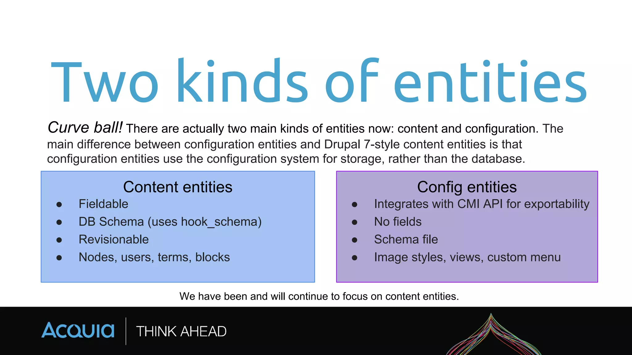 Two kinds of entities
Curve ball! There are actually two main kinds of entities now: content and configuration. The
main difference between configuration entities and Drupal 7-style content entities is that
configuration entities use the configuration system for storage, rather than the database.
We have been and will continue to focus on content entities.
Content entities
● Fieldable
● DB Schema (uses hook_schema)
● Revisionable
● Nodes, users, terms, blocks
Config entities
● Integrates with CMI API for exportability
● No fields
● Schema file
● Image styles, views, custom menu
 