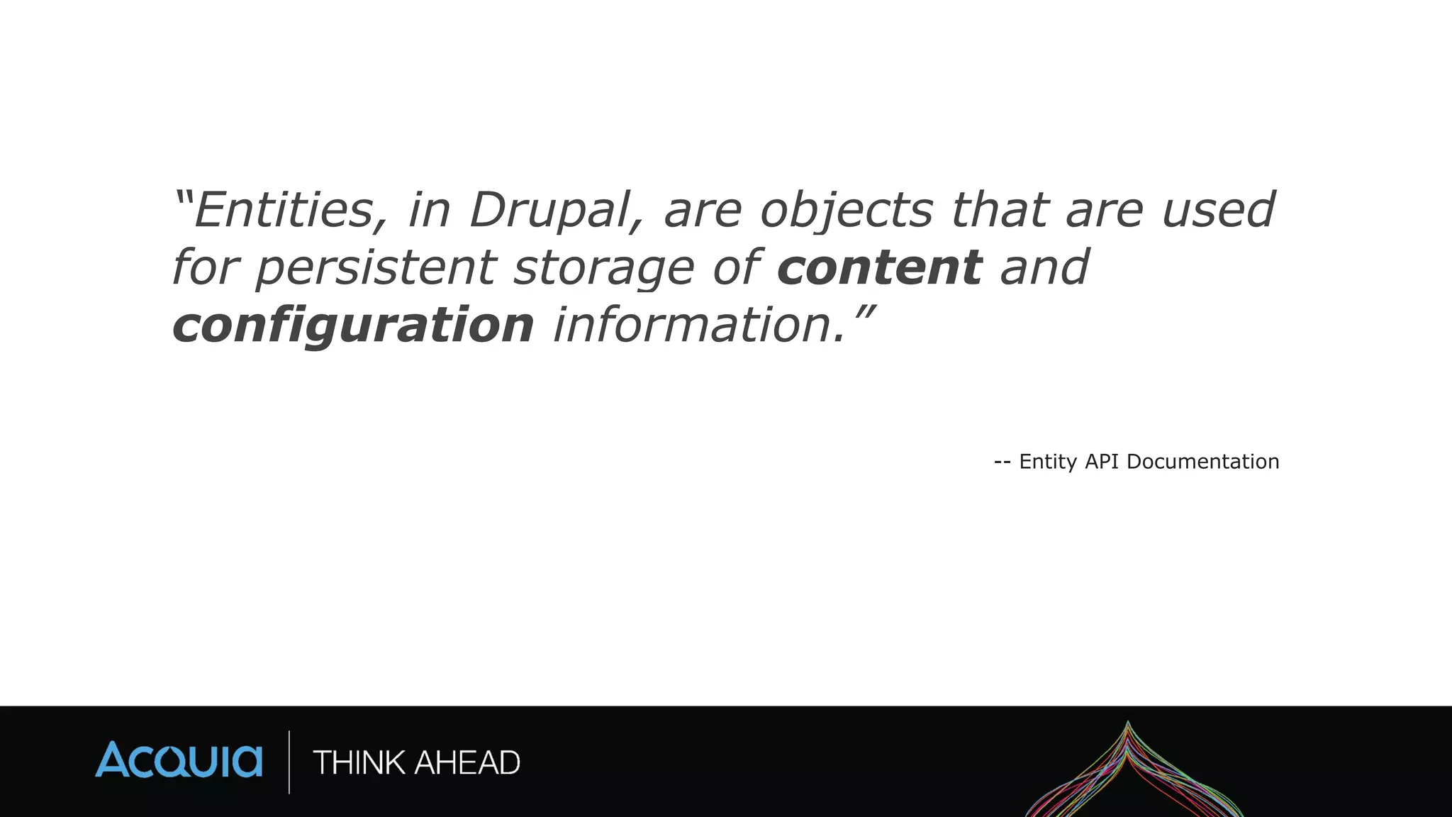 “Entities, in Drupal, are objects that are used
for persistent storage of content and
configuration information.”
-- Entity API Documentation
 