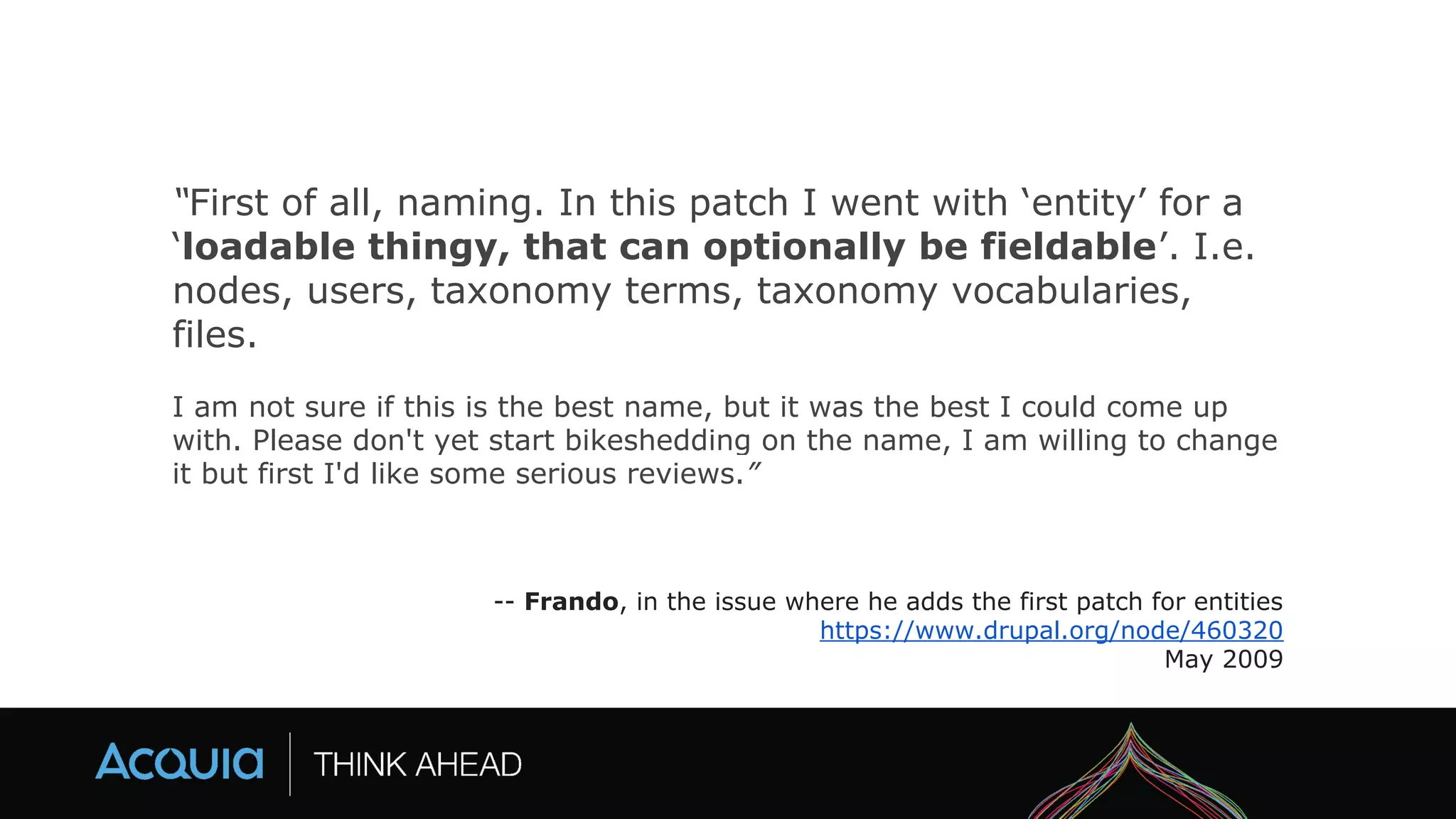 “First of all, naming. In this patch I went with ‘entity’ for a
‘loadable thingy, that can optionally be fieldable’. I.e.
nodes, users, taxonomy terms, taxonomy vocabularies,
files.
I am not sure if this is the best name, but it was the best I could come up
with. Please don't yet start bikeshedding on the name, I am willing to change
it but first I'd like some serious reviews.”
-- Frando, in the issue where he adds the first patch for entities
https://www.drupal.org/node/460320
May 2009
 