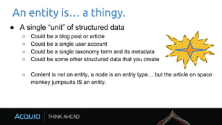 An entity is… a thingy.
● A single “unit” of structured data
○ Could be a blog post or article
○ Could be a single user account
○ Could be a single taxonomy term and its metadata
○ Could be some other structured data that you create
○ Content is not an entity, a node is an entity type… but the article on space
monkey jumpsuits IS an entity.
 